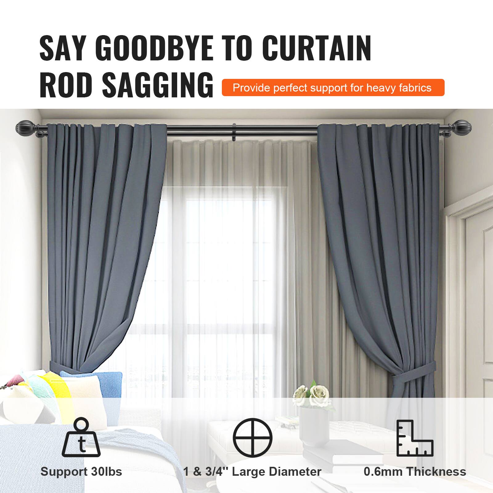 SAY GOODBYE TO CURTAIN ROD SAGGING  
Provide perfect support for heavy fabrics  

- Support 30lbs  
- 1 & 3/4" Large Diameter  
- 0.6mm Thickness