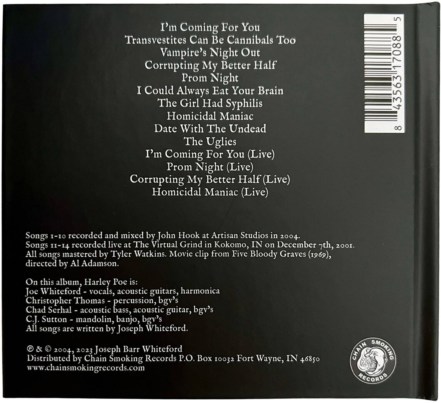 I'm Coming For You  
Transvestites Can Be Cannibals Too  
Vampire's Night Out  
Corrupting My Better Half  
Prom Night  
I Could Always Eat Your Brain  
The Girl Had Syphilis  
Homicidal Maniac  
Date With The Undead  
The Uglies  
I'm Coming For You (Live)  
Prom Night (Live)  
Corrupting My Better Half (Live)  
Homicidal Maniac (Live)  

Songs 1-10 recorded and mixed by John Hook at Artisan Studios in 2004.  
Songs 11-14 recorded live at The Virtual Grind in Kokomo, IN on December 7th, 2001.  
All songs mastered by Tyler Watkins. Movie clip from Five Bloody Graves (1969), directed by Al Adamson.  

On this album, Harley Poe is:  
Joe Whiteford - vocals, acoustic guitars, harmonica  
Christopher Thomas - percussion, bgv's  
Chad Serhal - acoustic bass, acoustic guitar, bgv's  
C.J. Sutton - mandolin, banjo, bgv's  

All songs are written by Joseph Whiteford.  

© & © 200