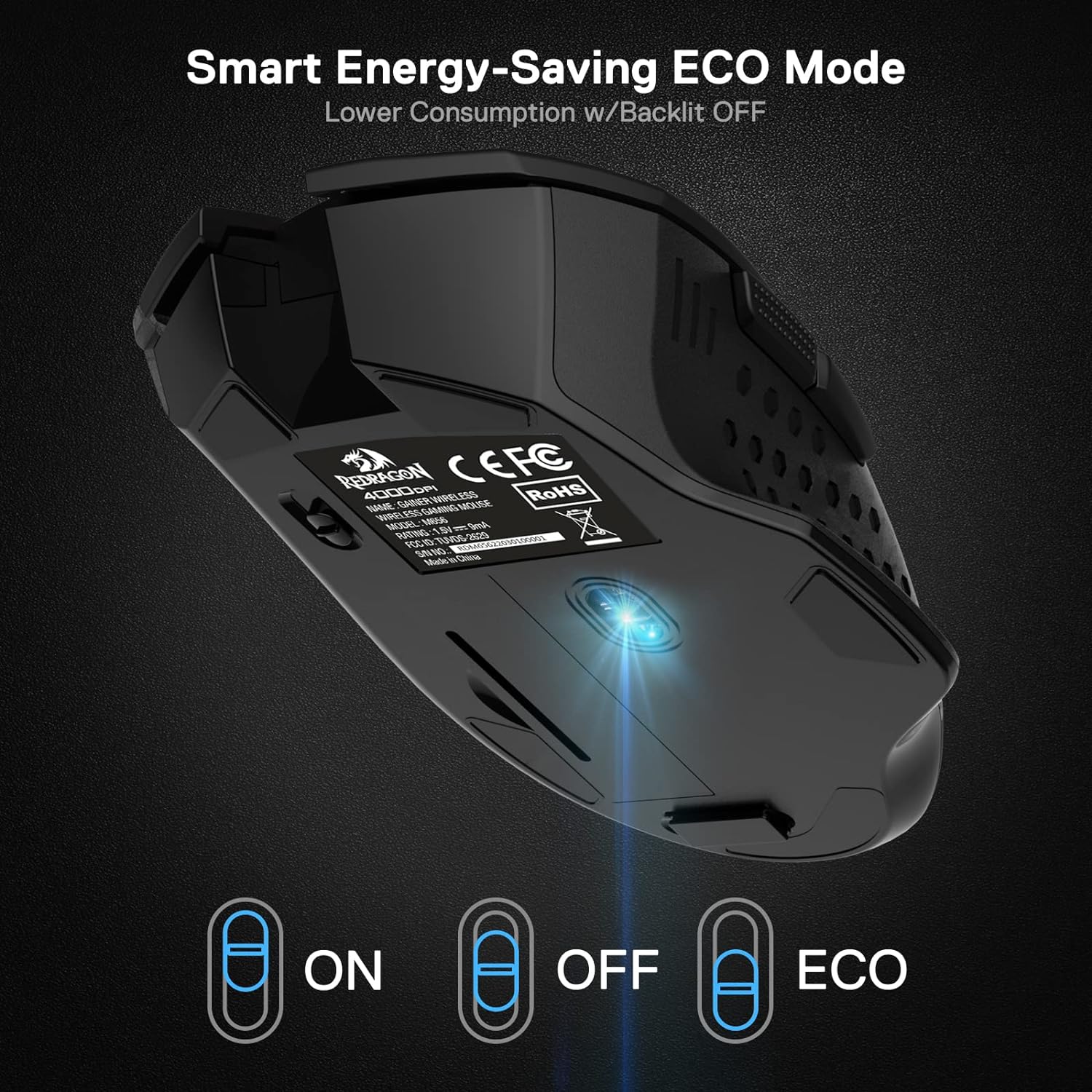 Smart Energy-Saving ECO Mode  
Lower Consumption w/Backlit OFF  

REDRAGON 4000 CEFC RoHS WIREI ESS NAME: BAINER GAMING MOUSE WIREL ESS MODEL 1656 E 9mA RATING A ve.ru 2623 FCC ID TUVOS ZOOOOSOLOSSDEIMON SNN NO.: China Made 0  

ON  
OFF  
ECO
