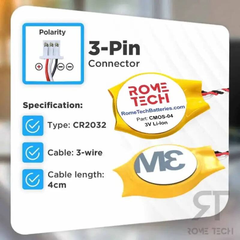Polarity: 3-Pin Connector  
Specification:  
- Type: CR2032  
- Cable: 3-wire  
- Cable length: 4cm  
- 3V Li-lon  

ROME TECH  
RomeTechBatteries.com  
Part: CMOS-04
