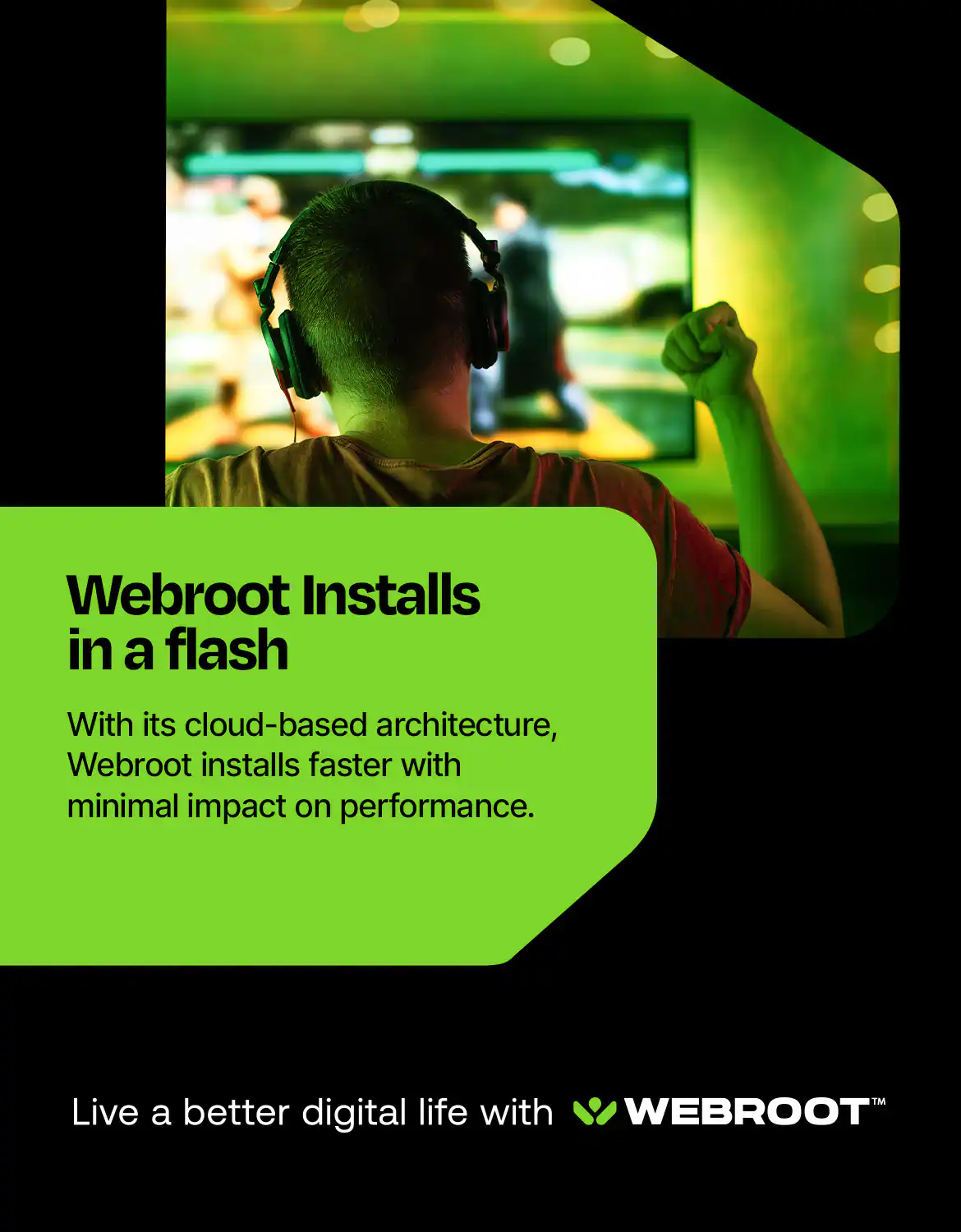 Webroot Installs in a Flash With its cloud-based architecture, Webroot installs faster with minimal impact on performance. Live a better digital life with Webroot.