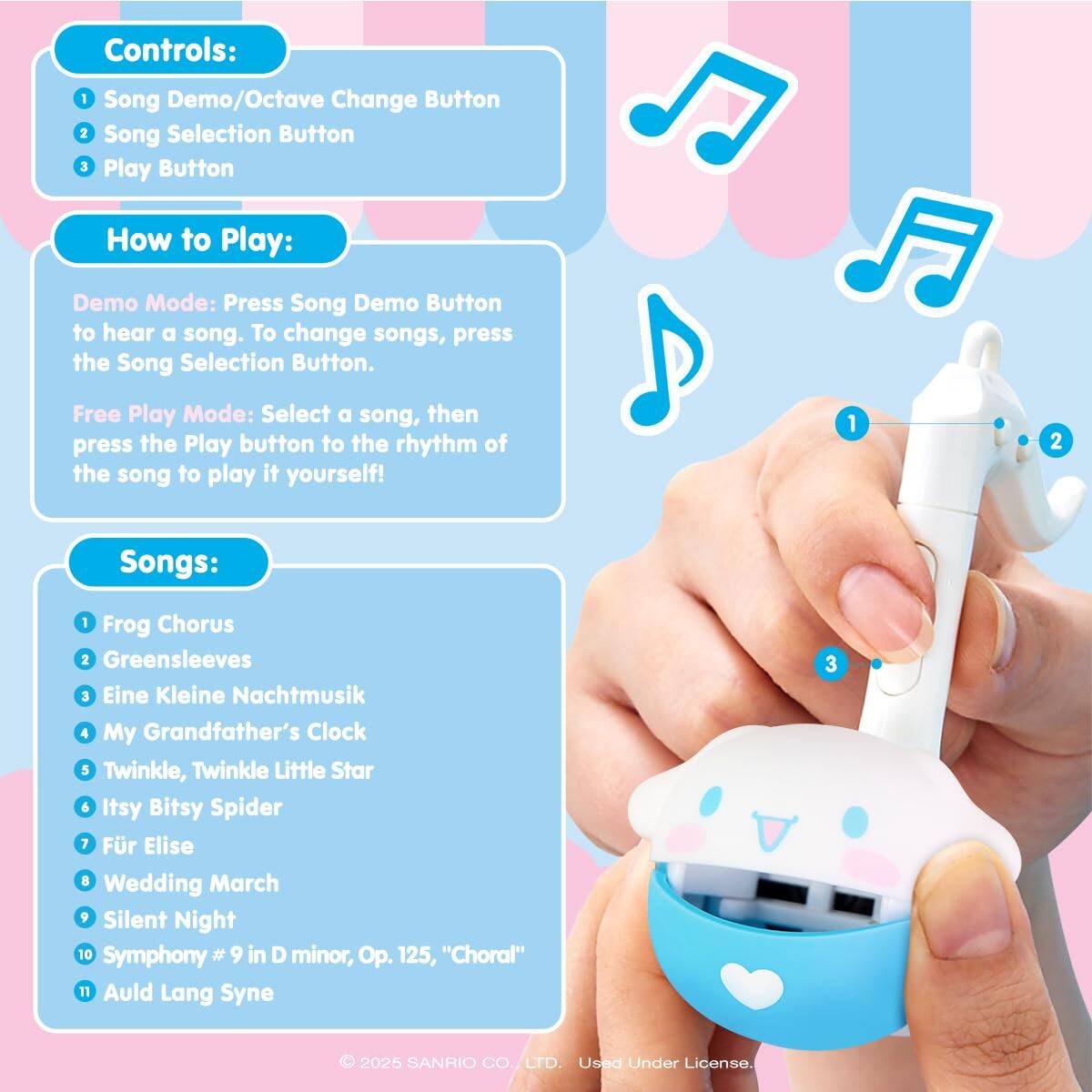 Controls:  
1. Song Demo/Octave Change Button  
2. Song Selection Button  
3. Play Button  

How to Play:  
Demo Mode: Press the Song Demo Button to hear a song. To change songs, press the Song Selection Button.  
Free Play Mode: Select a song, then press the Play button to the rhythm of the song to play it yourself!  

Songs:  
1. Frog Chorus  
2. Greensleeves  
3. Eine Kleine Nachtmusik  
4. My Grandfather's Clock  
5. Twinkle, Twinkle Little Star  
6. Itsy Bitsy Spider  
7. Für Elise  
8. Wedding March  
9. Silent Night  
10. Symphony #9 in D minor, Op. 125, "Choral"  
11. Auld Lang Syne  

© 2025 SANRIO CO., LTD. Used Under License.