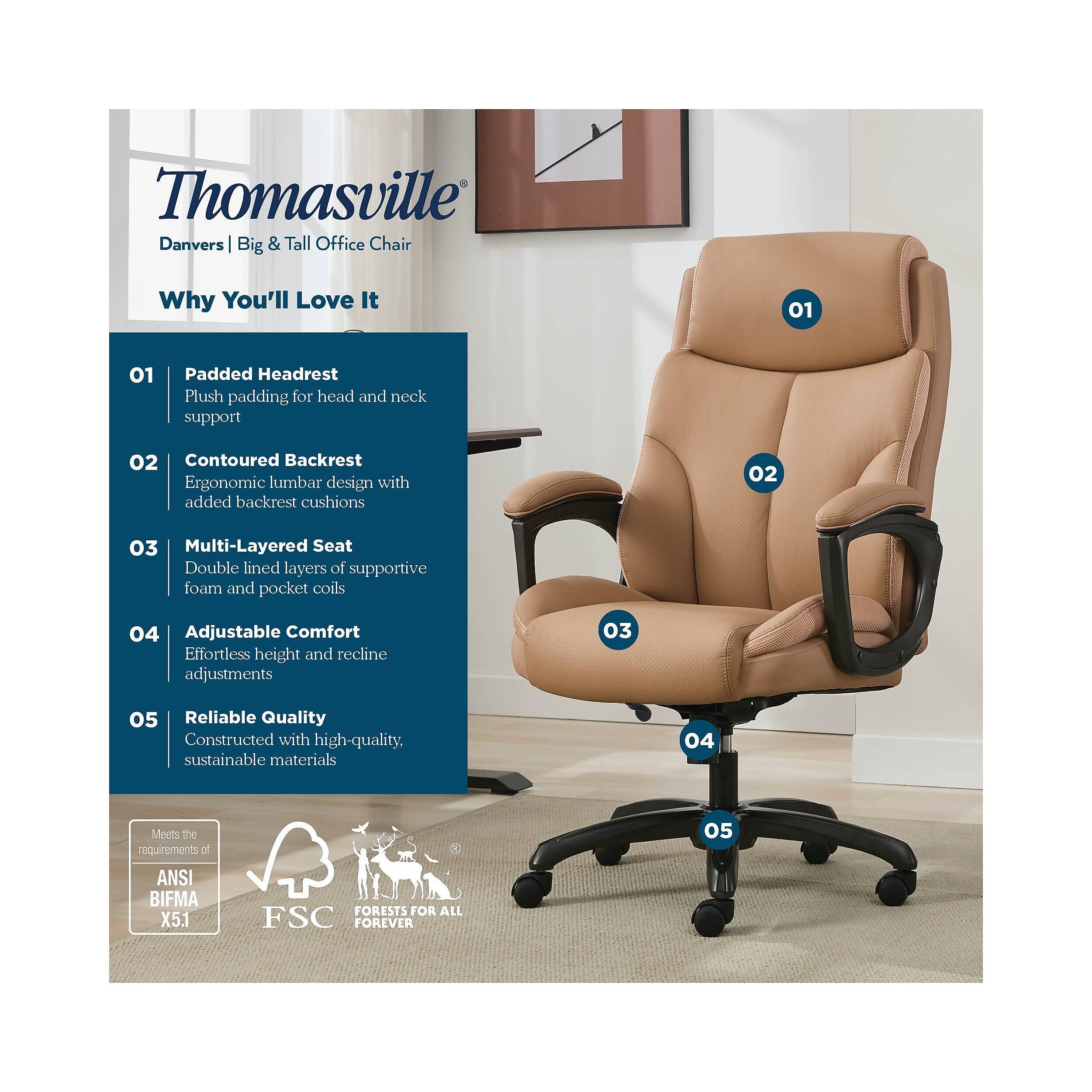 Thomasville Danvers Big & Tall Office Chair

Why You'll Love It

01 Padded Headrest
Plush padding for head and neck support

02 Contoured Backrest
Ergonomic lumbar design with added backrest cushions

03 Multi-Layered Seat
Double lined layers of supportive foam and pocket coils

04 Adjustable Comfort
Effortless height and recline adjustments

05 Reliable Quality
Constructed with high-quality, sustainable materials

Meets the requirements of ANSI BIFMA X5.1

FSC FORESTS FOR ALL FOREVER