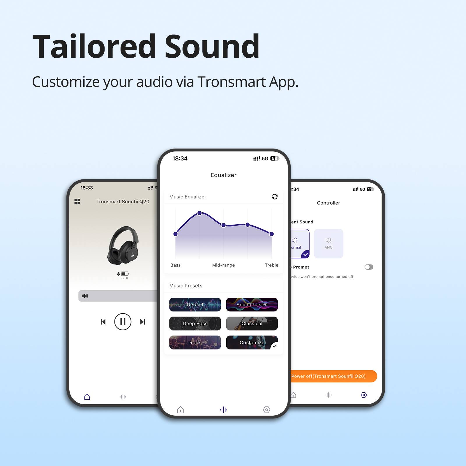 Tailored Sound: Customize your audio via Tronsmart App.

1. Equalizer: 18:34
2. Music Qualizer: 18:33
3. Controller: Normal, Mid-range, Treble, Bass
4. Customize Power off (Tronsmart Sound Q20)
5. Deep Bass, Classical, Rock

This text describes the features of the Tronsmart Sound Q20, which includes an equalizer, music qualizer, controller, and customizable power off options. The app allows users to tailor their audio experience by adjusting the settings to their preferences.