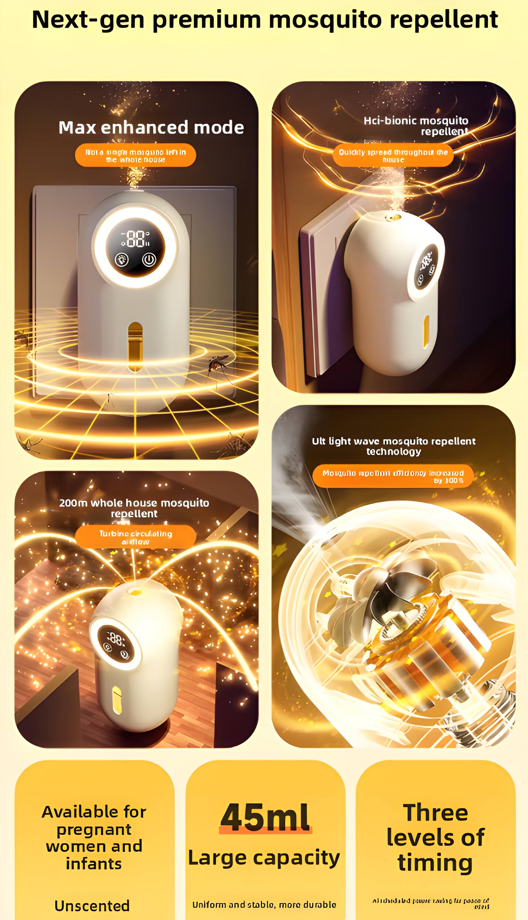 Next-gen premium mosquito repellent

Max enhanced mode
Not a single mosquito left in the whole house

Hci-bionic mosquito repellent
Dutifully spread throughout the house

Ult light wave mosquito repellent technology
Mosquito pm Eta maoney baltanal by JOD G

200m whole house mosquito repellent
Turbine circulating air

Available for pregnant women and infants

45ml
Large capacity

Three levels of timing
Uniform and stable, more durable