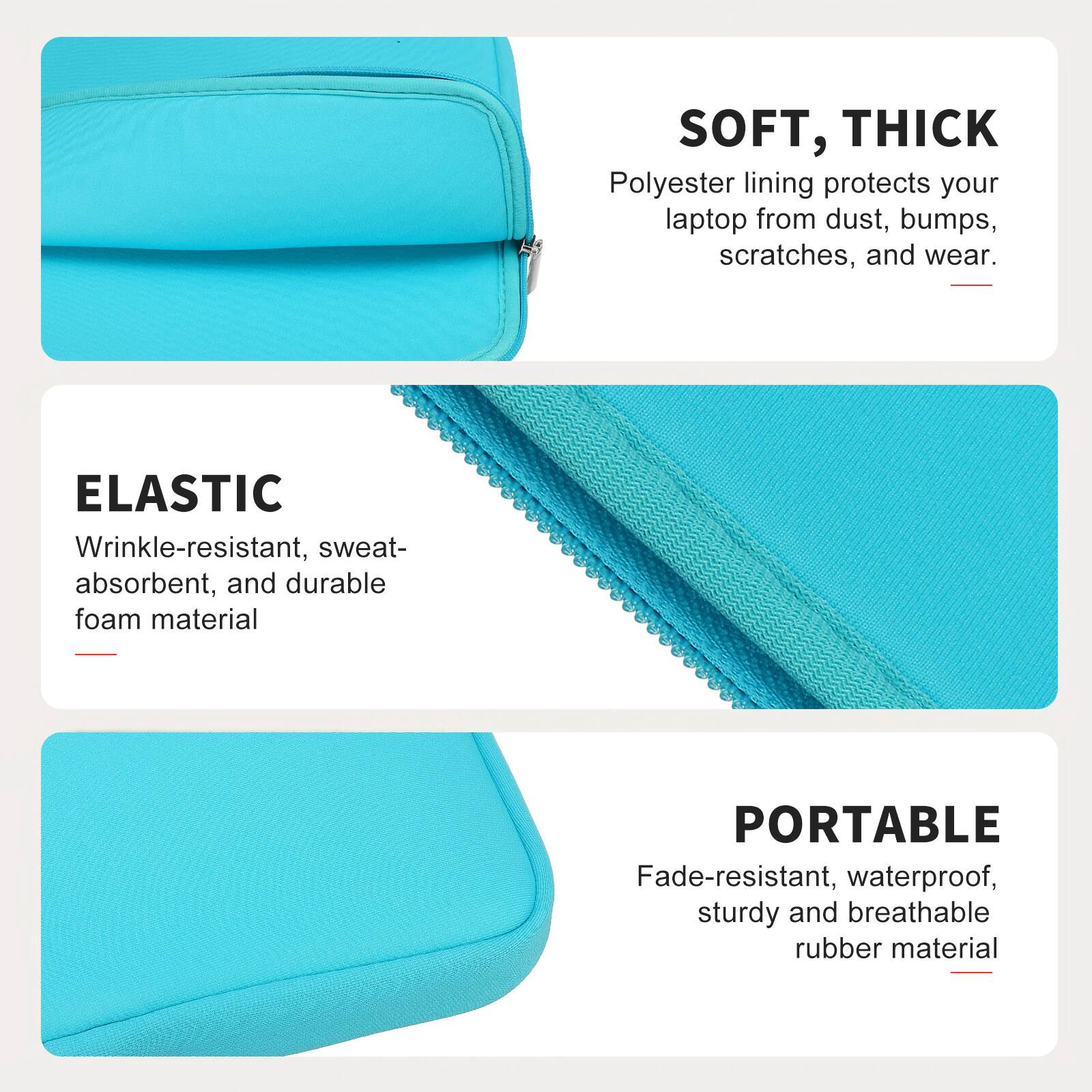 SOFT, THICK  
Polyester lining protects your laptop from dust, bumps, scratches, and wear.  

ELASTIC  
Wrinkle-resistant, sweat-absorbent, and durable foam material  

PORTABLE  
Fade-resistant, waterproof, sturdy and breathable rubber material
