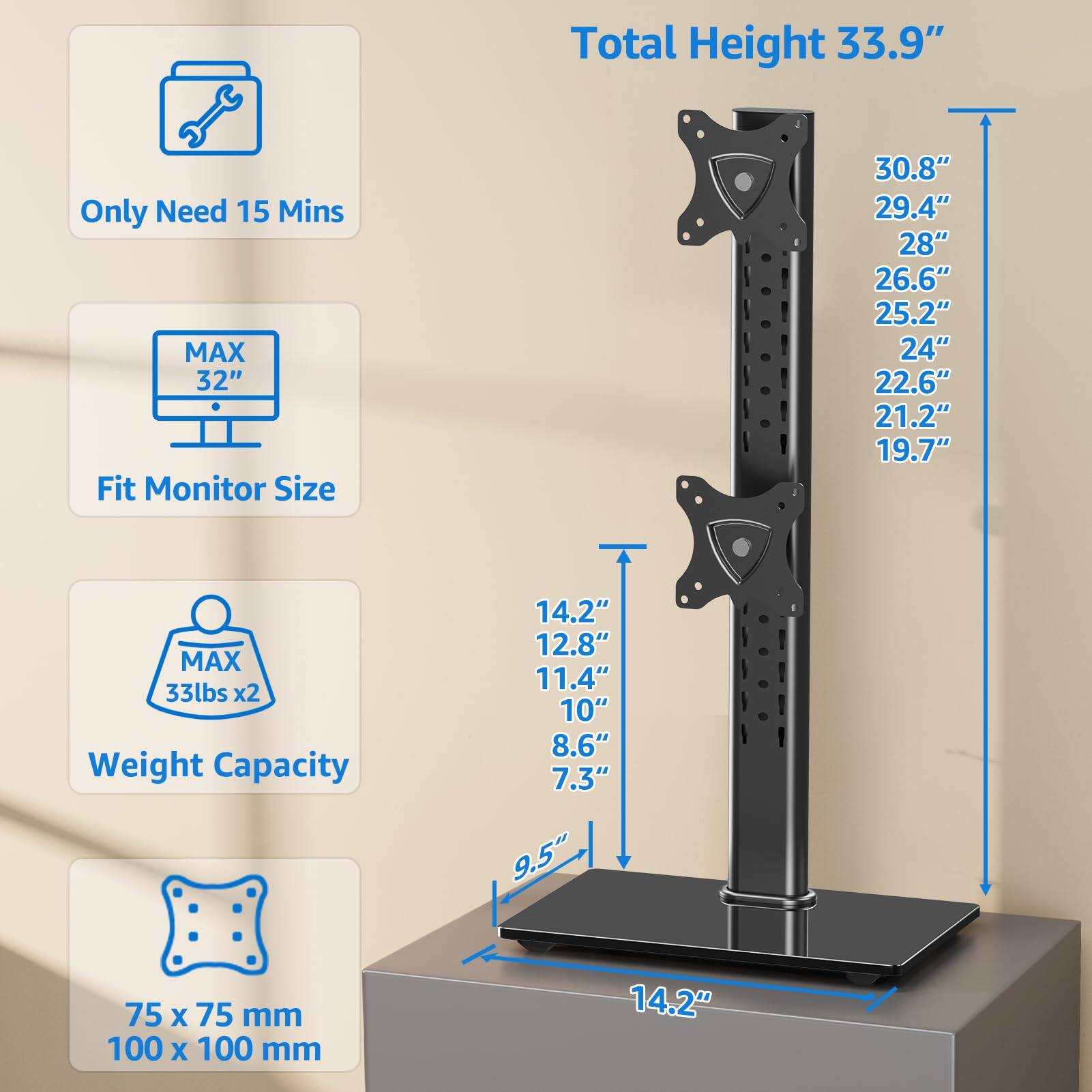 - Total Height: 33.9"
- Only Need 15 Mins
- Fit Monitor Size: MAX 32"
  - 30.8"
  - 29.4"
  - 28"
  - 26.6"
  - 25.2"
  - 24"
  - 22.6"
  - 21.2"
  - 19.7"
- Weight Capacity: MAX 33lbs x2
  - 14.2"
  - 12.8"
  - 11.4"
  - 10"
  - 8.6"
  - 7.3"
- Base Size: 75 x 75 mm, 100 x 100 mm
- Base Height: 9.5"
- Base Width: 14.2"