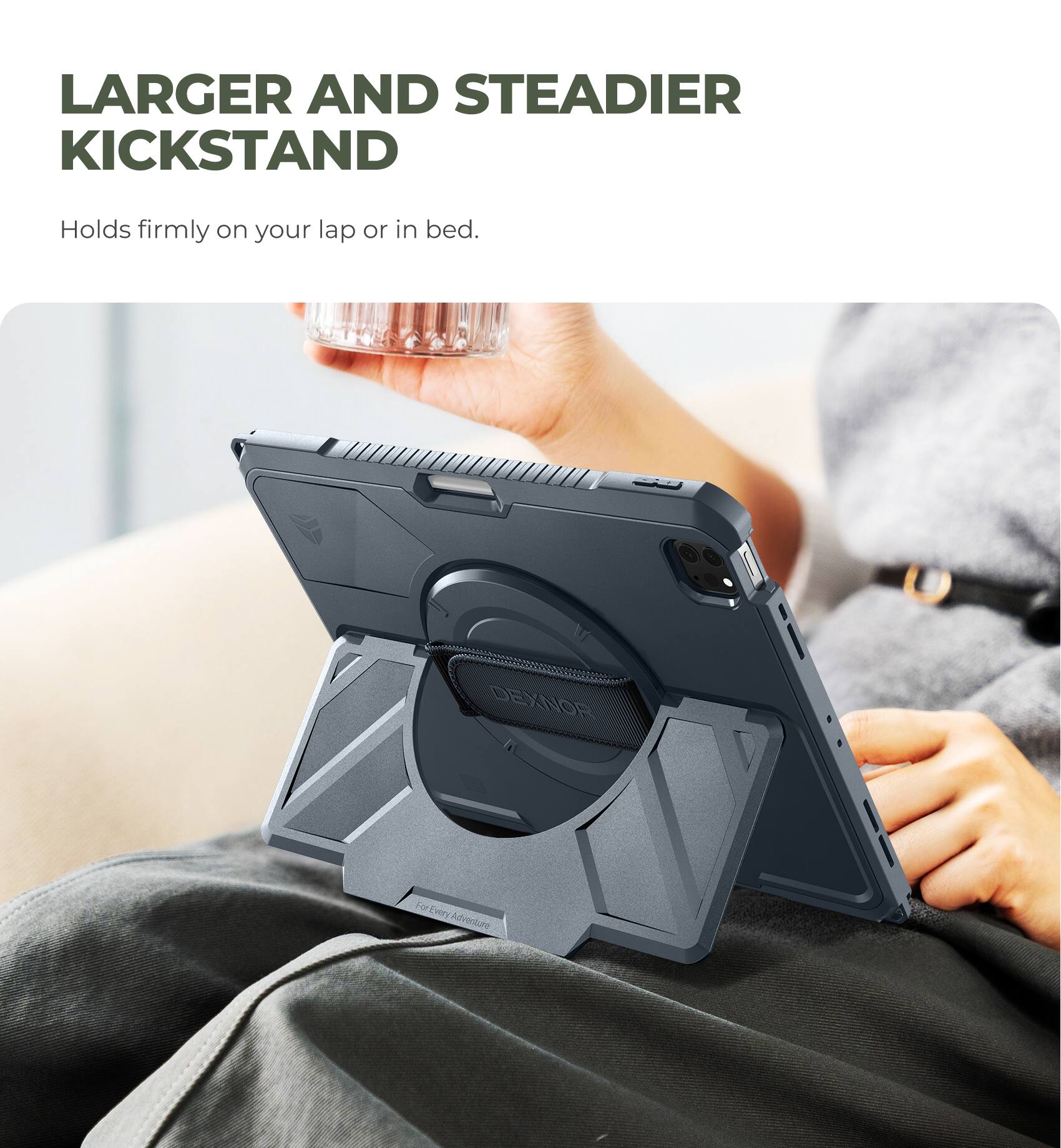 LARGER AND STEADIER KICKSTAND  
Holds firmly on your lap or in bed.  
DEXNOR  
For Every Adventure