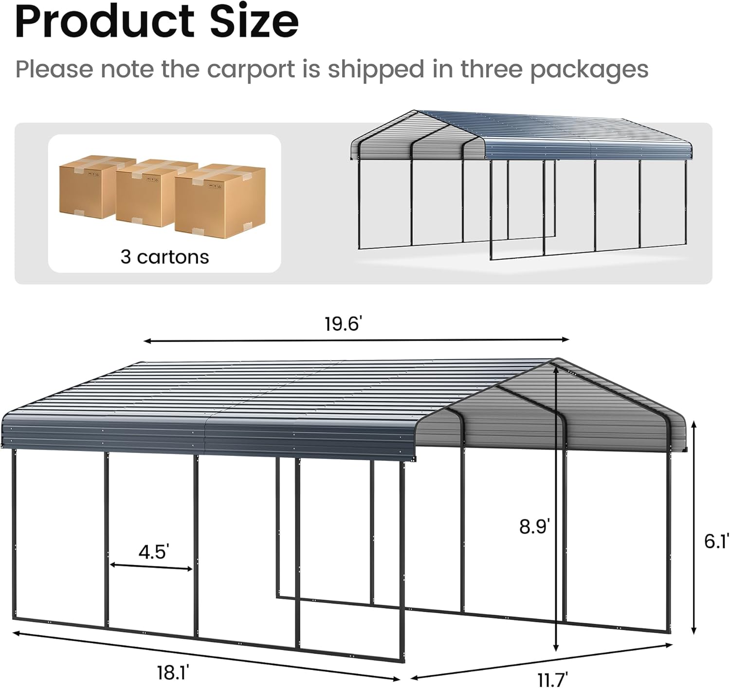 Product Size

Please note the carport is shipped in three packages

3 cartons

19.6' x 18.1' x 11.7' x 8.9' x 6.1' x 4.5'