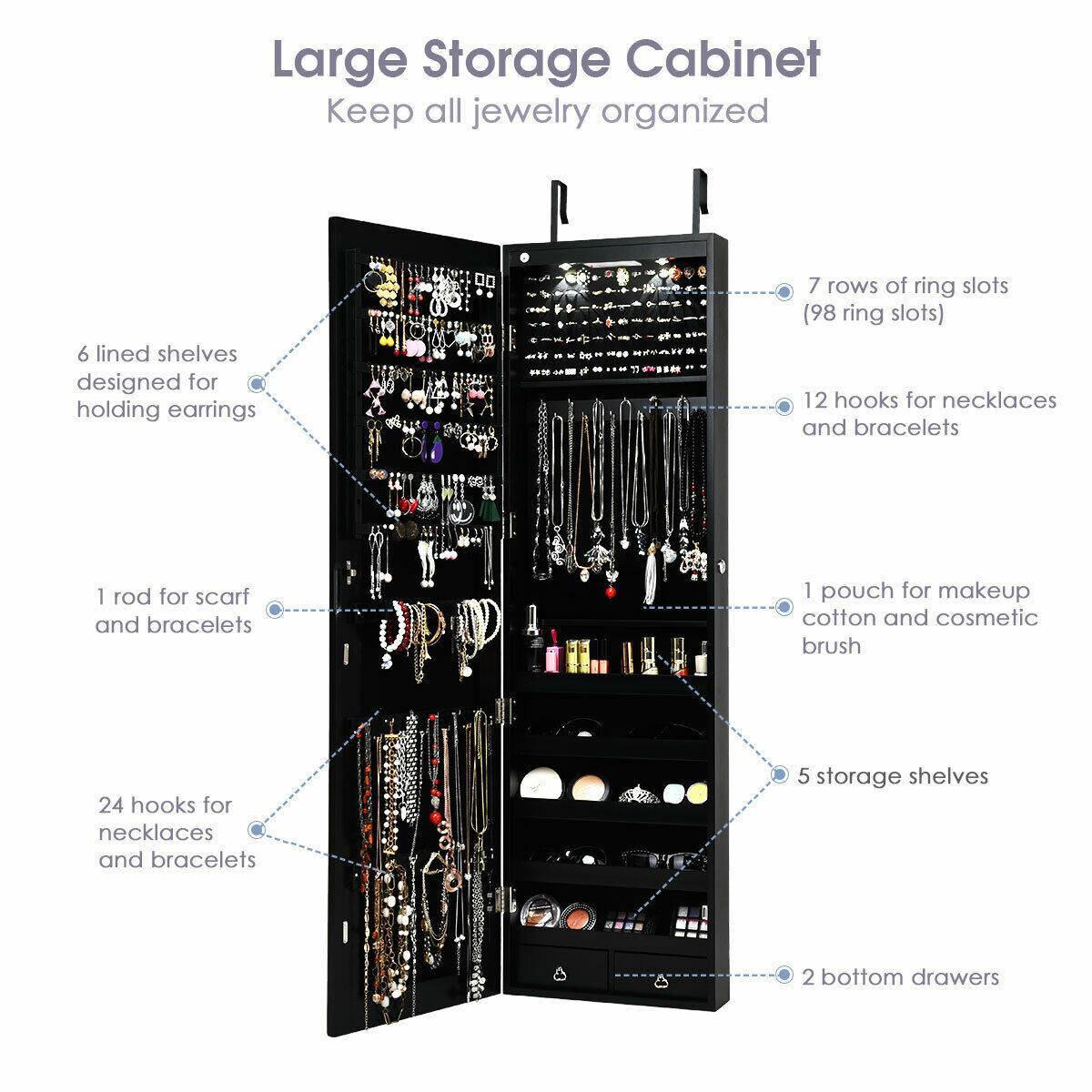 Large Storage Cabinet  
Keep all jewelry organized  

- 6 lined shelves designed for holding earrings  
- 7 rows of ring slots (98 ring slots)  
- 12 hooks for necklaces and bracelets  
- 1 rod for scarf and bracelets  
- 1 pouch for makeup, cotton, and cosmetic brush  
- 24 hooks for necklaces and bracelets  
- 5 storage shelves  
- 2 bottom drawers
