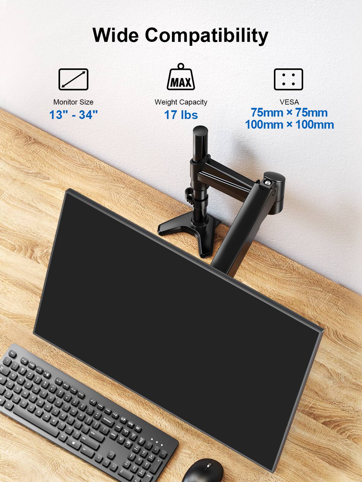 Wide Compatibility  
Monitor Size: 13" - 34"  
Weight Capacity: 17 lbs  
VESA: 75mm x 75mm, 100mm x 100mm