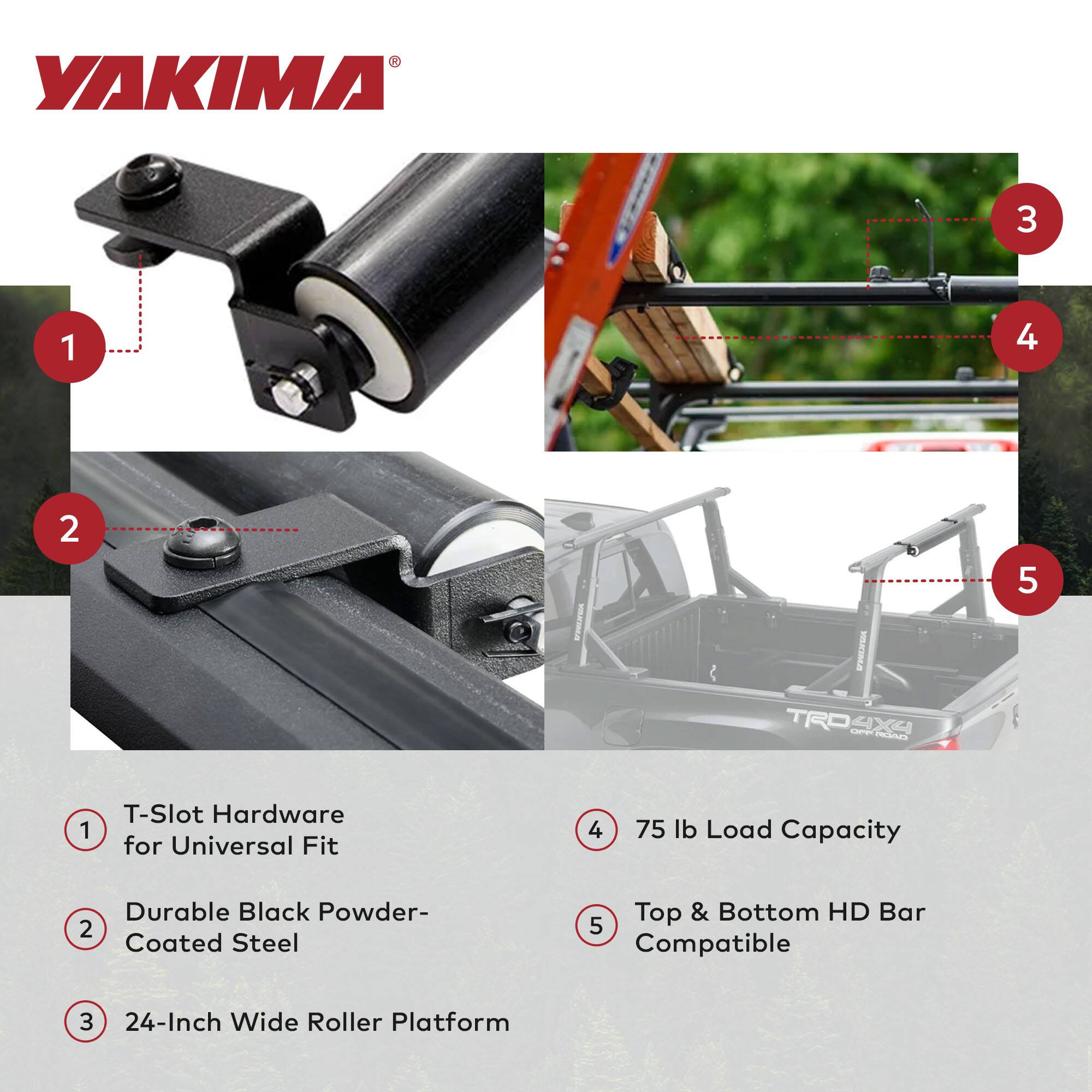 YAKIMA 3 1 4 2 -A HEES TRO L 4X9 Cdines 5 1 T-Slot Hardware for Universal Fit 4 75 lb Load Capacity Durable Black Powder- 2 Coated Steel Top & Bottom HD Bar 5 Compatible 3 24-Inch Wide Roller Platform

1. T-Slot Hardware for Universal Fit
2. Durable Black Powder-Coated Steel
3. 24-Inch Wide Roller Platform
4. 75 lb Load Capacity
5. Top & Bottom HD Bar Compatible