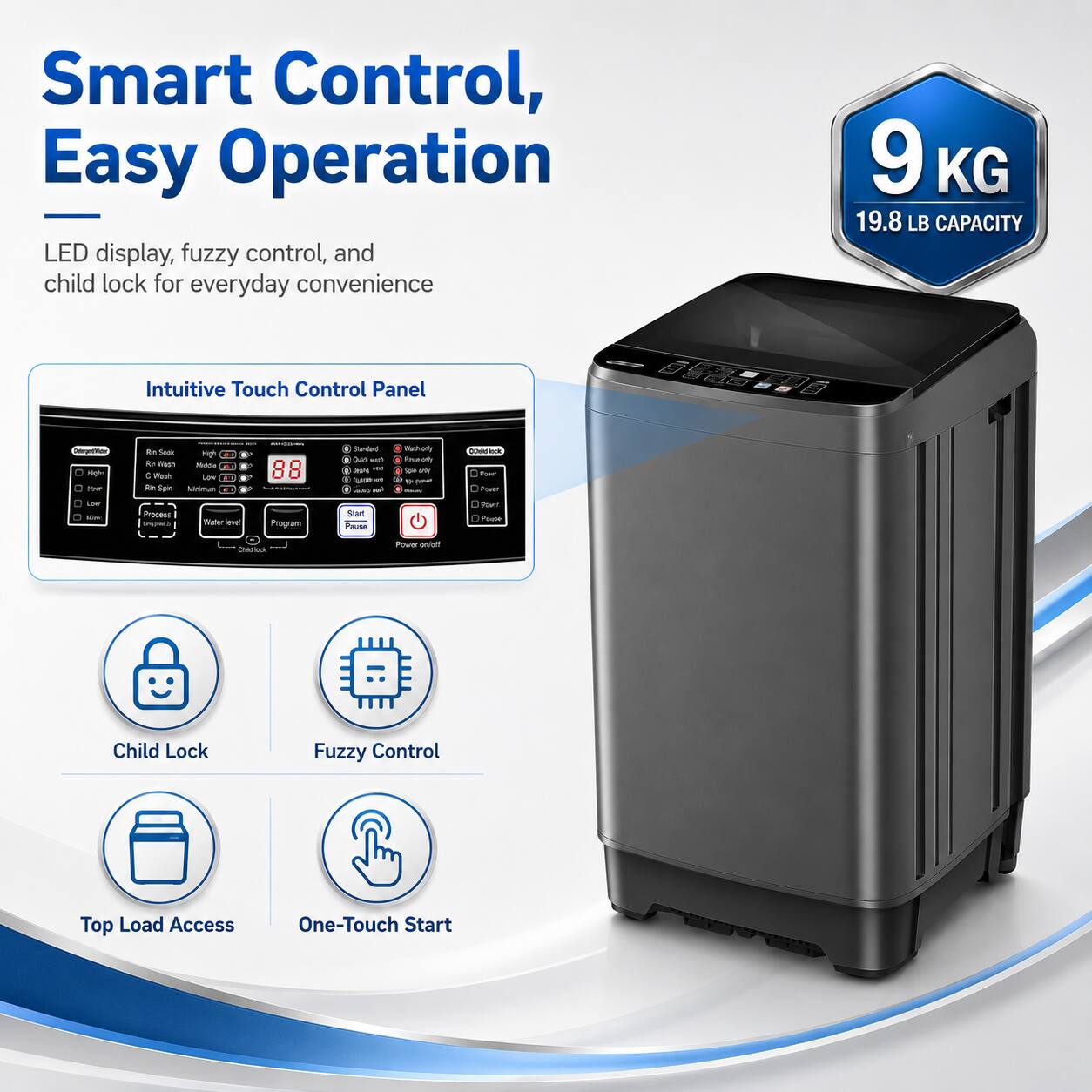 Smart Control, Easy Operation  
LED display, fuzzy control, and child lock for everyday convenience  
9 KG 19.8 LB CAPACITY  
Intuitive Touch Control Panel  
Child Lock  
Fuzzy Control  
Top Load Access  
One-Touch Start