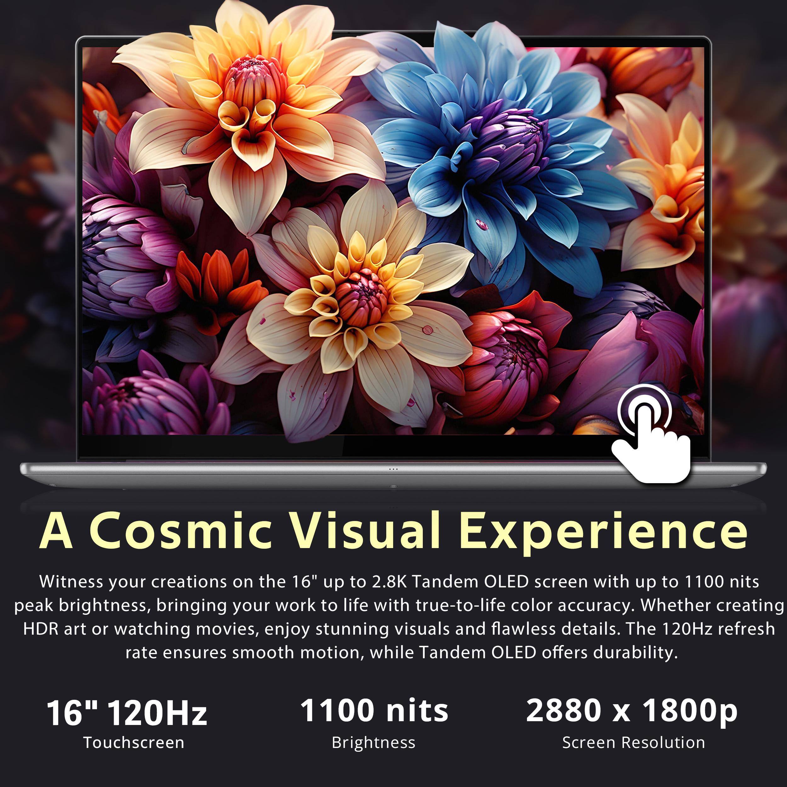 A Cosmic Visual Experience

Witness your creations on the 16" up to 2.8K Tandem OLED screen with up to 1100 nits peak brightness, bringing your work to life with true-to-life color accuracy. Whether creating HDR art or watching movies, enjoy stunning visuals and flawless details. The 120Hz refresh rate ensures smooth motion, while Tandem OLED offers durability.

16" 120Hz Touchscreen  
1100 nits Brightness  
2880 x 1800p Screen Resolution