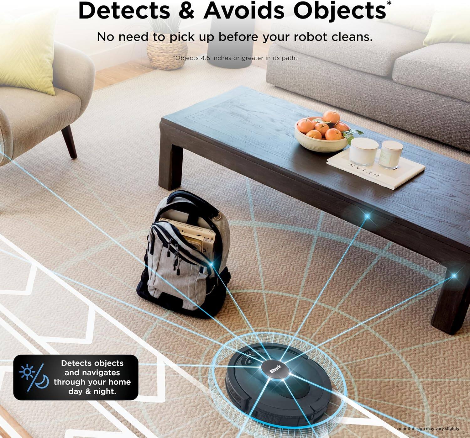 Detects & Avoids Objects  
No need to pick up before your robot cleans.  
Objects 4.5 inches or greater in its path  

HEIAN Detects objects and navigates through your home day & night.  

Shark i d d detrOD -5 Yory sightly