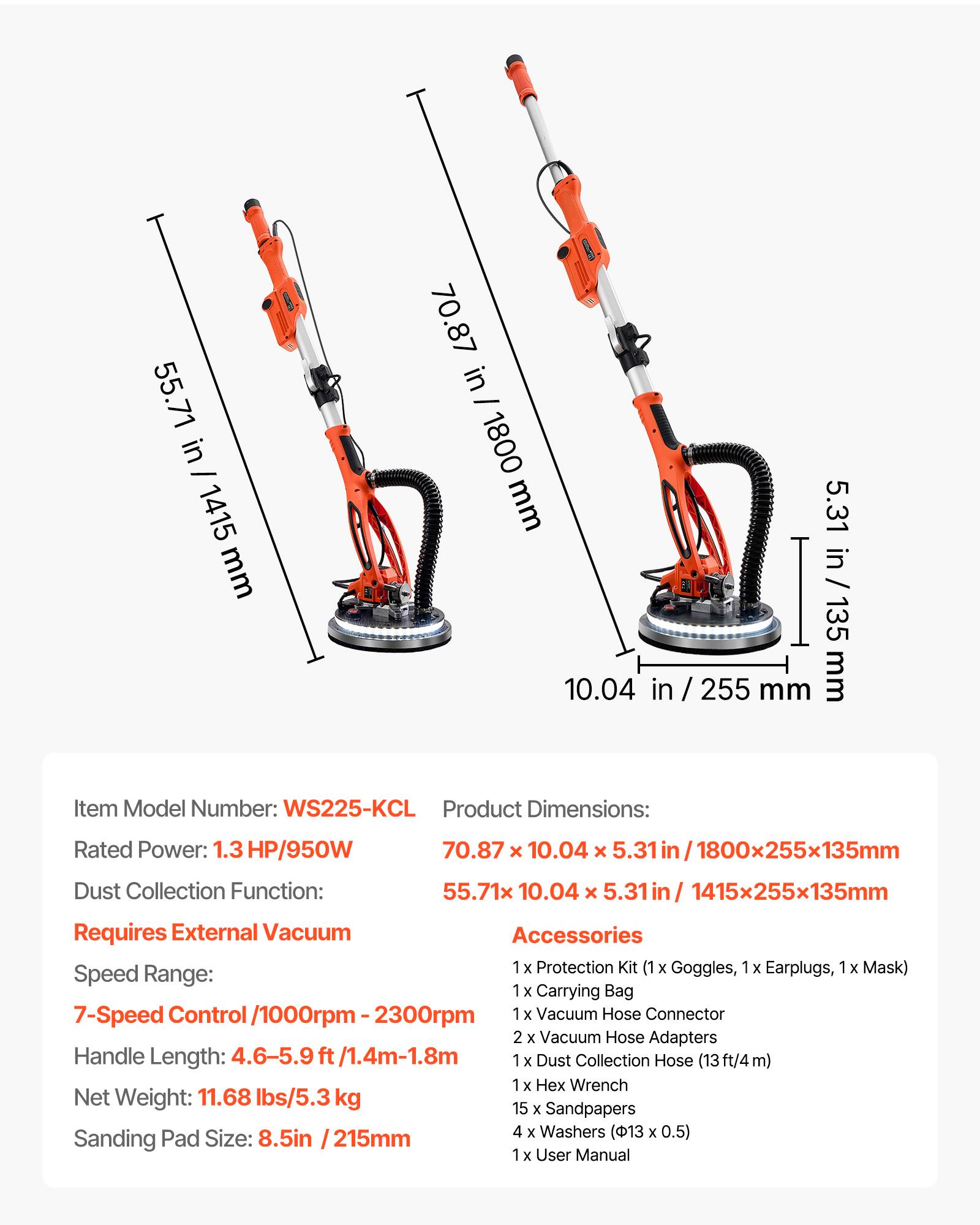 55.71 in - 1415 mm  
& 70.87 in - 1800 mm  
5.31 in / 135 mm  
10.04 in / 255 mm  

Item Model Number: WS225-KCL  
Product Dimensions:  
70.87 x 10.04 x 5.31 in / 1800x255x135mm  
55.71 x 10.04 x 5.31 in / 1415x255x135mm  

Rated Power: 1.3 HP/950W  
Dust Collection Function: Requires External Vacuum  

Speed Range: 7-Speed Control / 1000rpm - 2300rpm  
Handle Length: 4.6-5.9 ft / 1.4m-1.8m  
Net Weight: 11.68 lbs / 5.3 kg  
Sanding Pad Size: 8.5in / 215mm  

Accessories:  
1 x Protection Kit (1 Goggles,