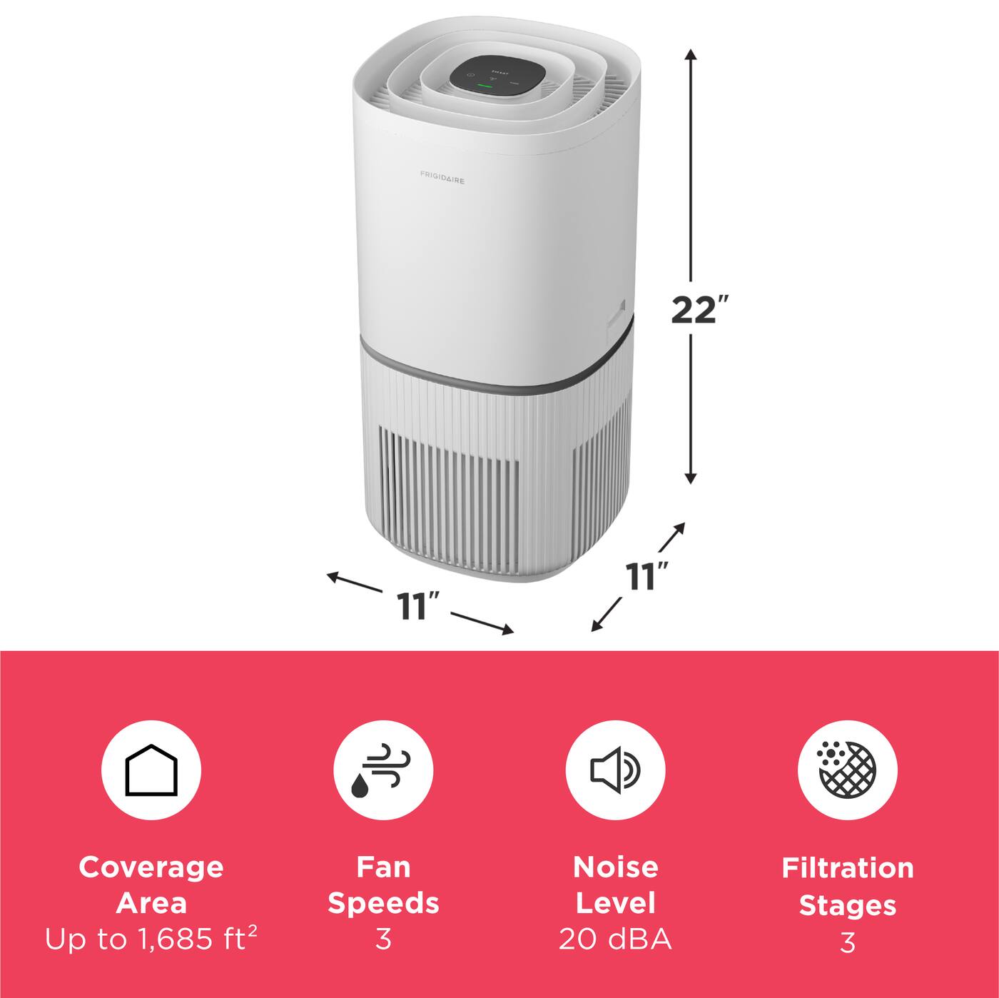 FRIGIDAIRE

22"
11"
11"

Coverage Area Up to 1,685 ft²
Fan Speeds 3
Noise Level 20 dBA
Filtration Stages 3