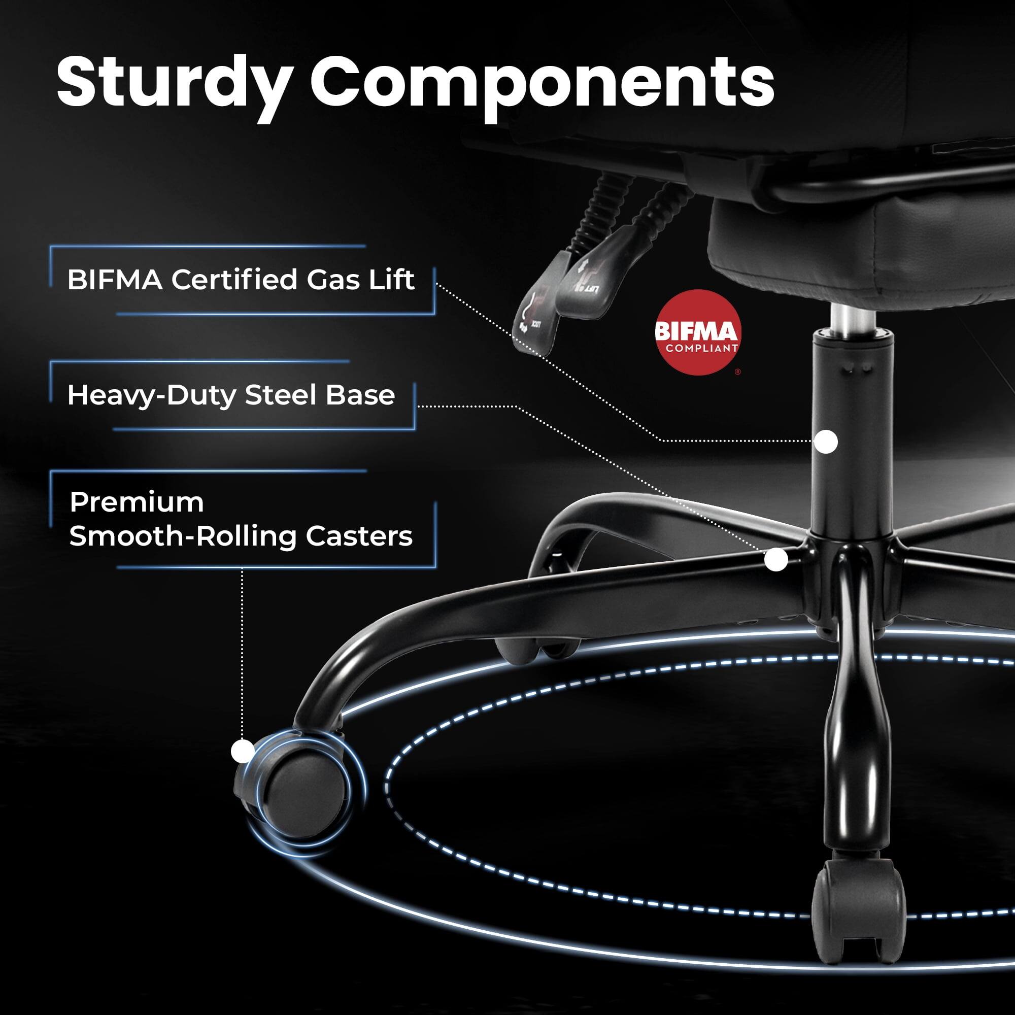 Sturdy Components

- BIFMA Certified Gas Lift
- Heavy-Duty Steel Base
- Premium Smooth-Rolling Casters

BIFMA COMPLIANT