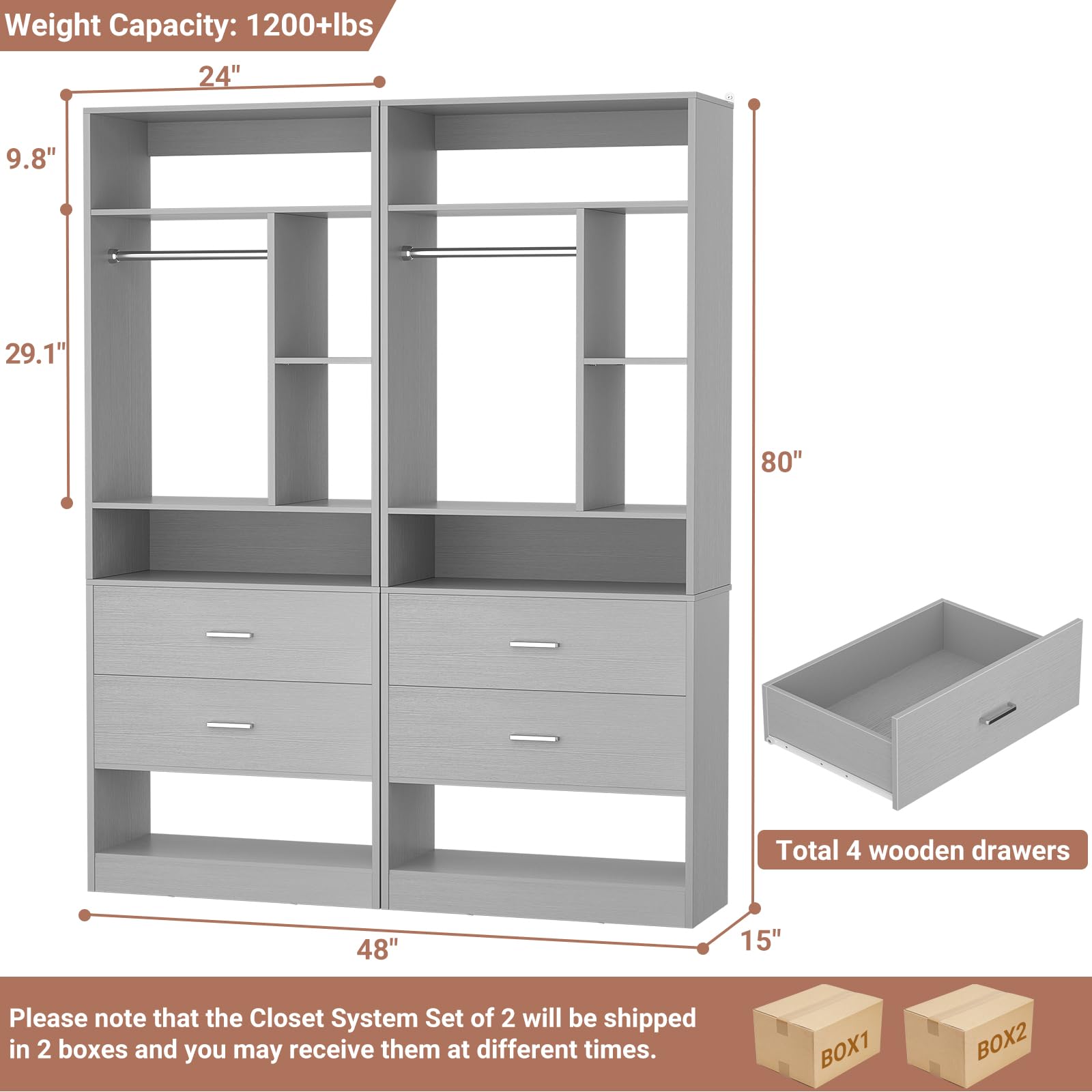 Weight Capacity: 1200+lbs  
24" x 9.8" x 29.1" x 80"  
Total 4 wooden drawers  
48" x 15"  

Please note that the Closet System Set of 2 will be shipped in 2 boxes and you may receive them at different times.  
BOX1 BOX2
