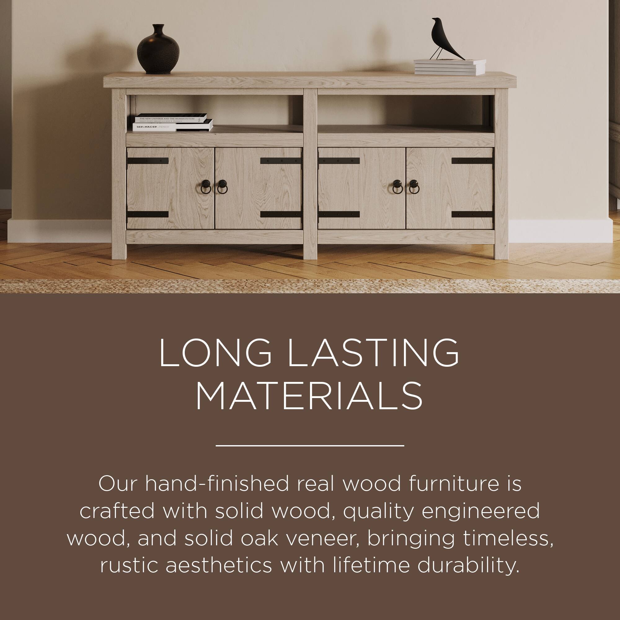 LONG LASTING MATERIALS

Our hand-finished real wood furniture is crafted with solid wood, quality engineered wood, and solid oak veneer, bringing timeless, rustic aesthetics with lifetime durability.