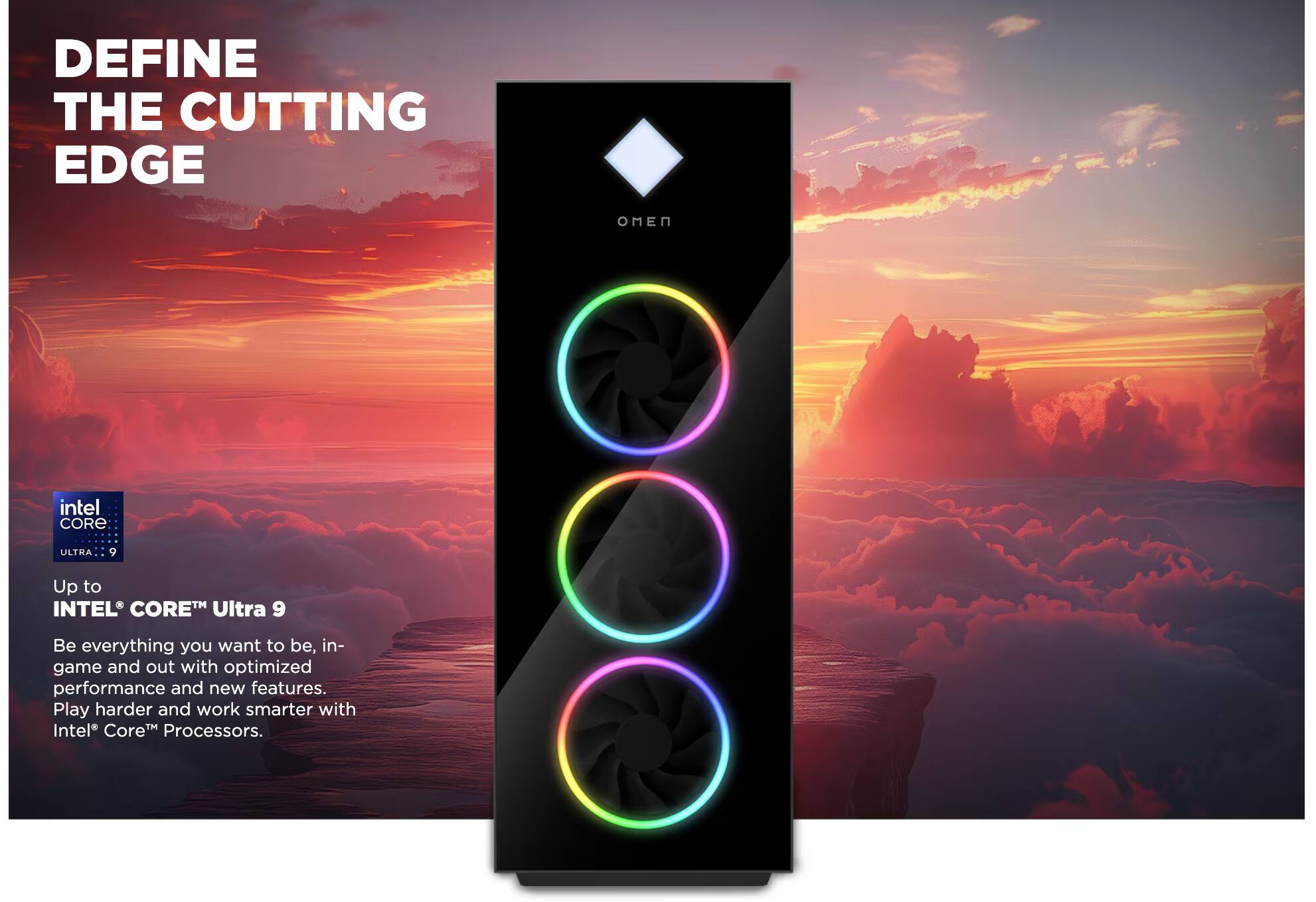 DEFINE THE CUTTING EDGE

OMEN

Up to INTEL® CORE™ Ultra 9

Be everything you want to be, in-game and out with optimized performance and new features. Play harder and work smarter with Intel® Core™ Processors.