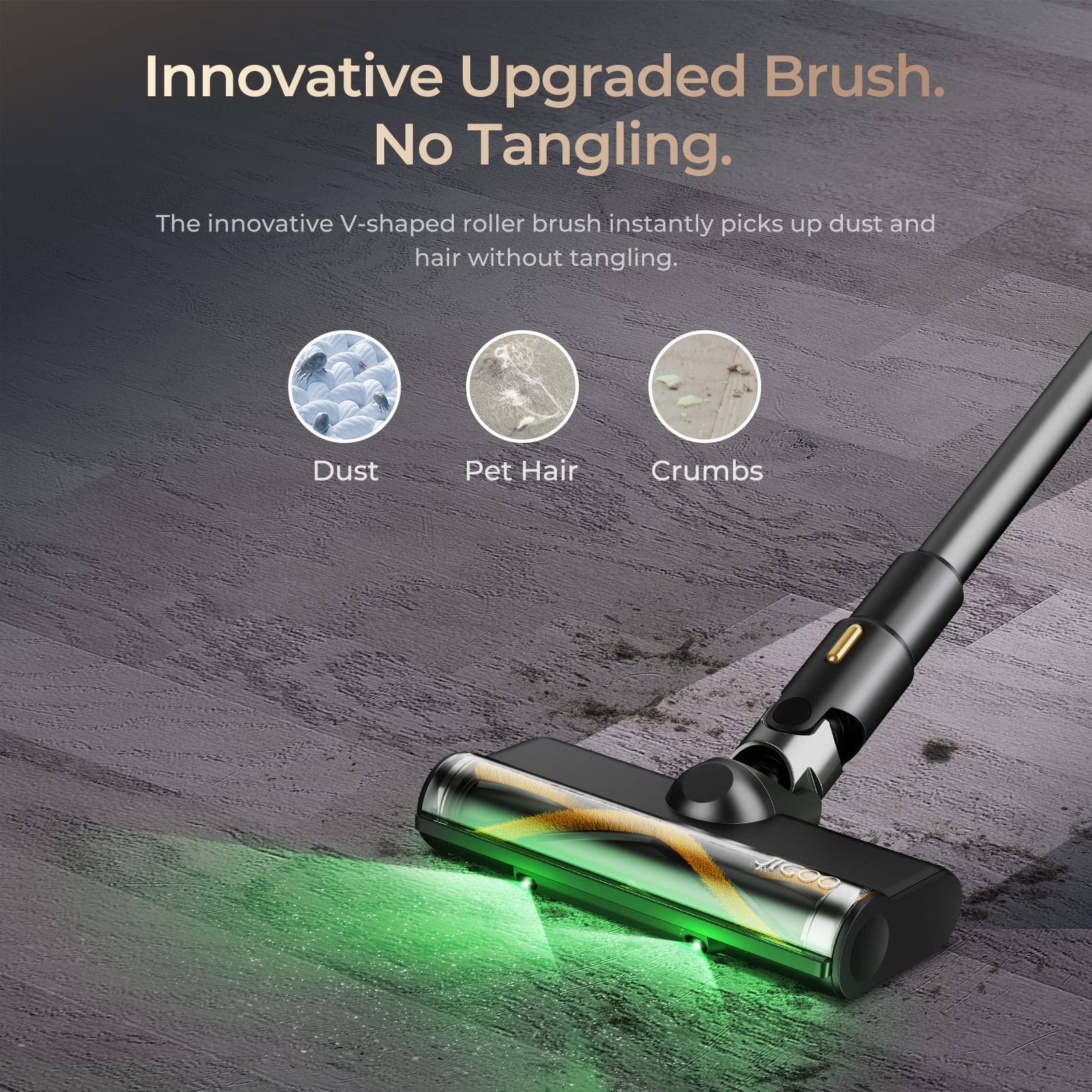 Innovative Upgraded Brush. No Tangling.  
The innovative V-shaped roller brush instantly picks up dust and hair without tangling.  
Dust  
Pet Hair  
Crumbs