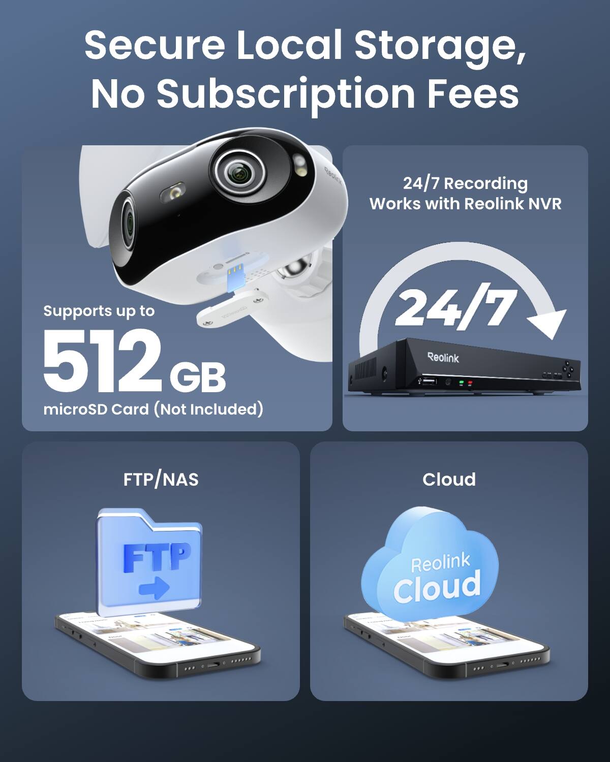 Secure Local Storage, No Subscription Fees

24/7 Recording Works with Reolink NVR

Supports up to 512 GB microSD Card (Not Included)

FTP/NAS

Cloud

Reolink Cloud