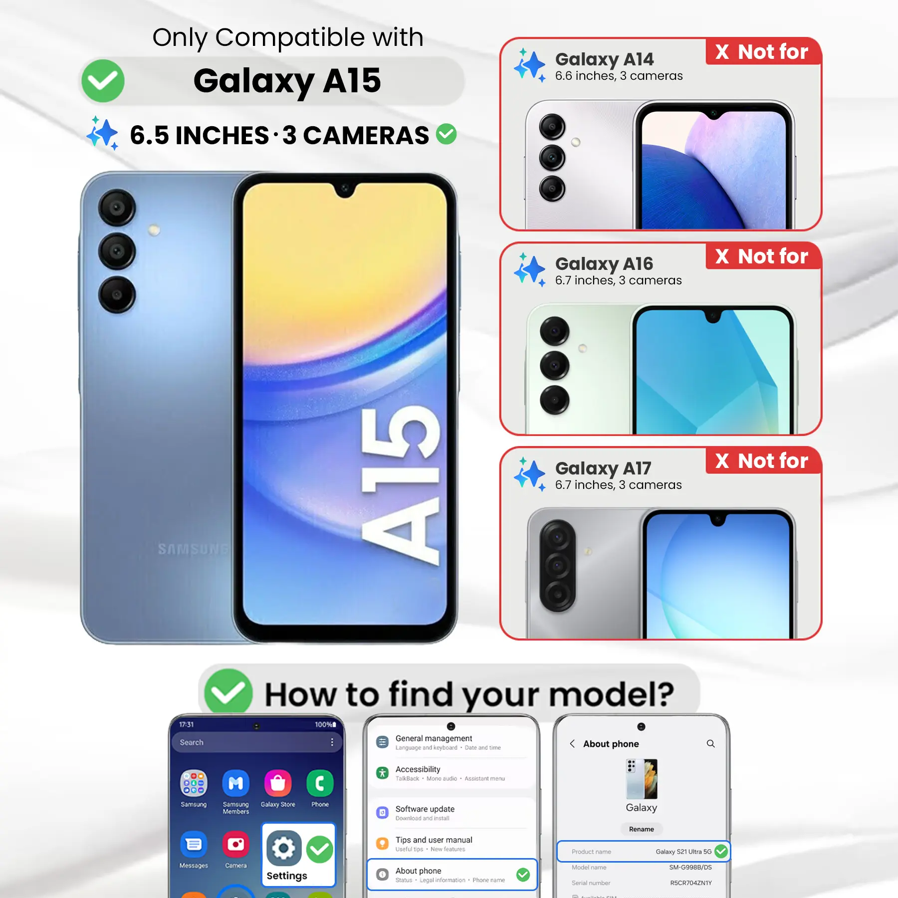 Only Compatible with Galaxy A15 6.5 INCHES 3 CAMERAS

Galaxy A14 6.6 inches, 3 cameras
X Not for

Galaxy A16 6.7 inches, 3 cameras
X Not for

Galaxy A17 6.7 inches, 3 cameras
X Not for

SAMSUNG

How to find your model?

1. Go to Settings
2. Tap on "About phone"
3. Check the "Model name" and "Serial number"

Model name: Galaxy S21 Ultra 5G
Serial number: SM-G9988/05 RSCR704ZNTY