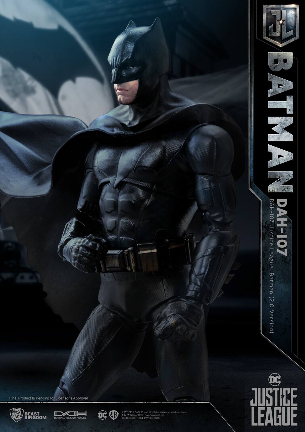 J BATMAN DAH-107 Justice DAH-107 League Batman (2.0 Version)  
Final Product Is Pending for Licensor's Approval  
BEAST KINGDOM  
DC JUSTICE LEAGUE  

Final Product Is Pending for Licensor's Approval.  

JUSTICE LEAGUE and all related characters and elements © & ™ Warner Bros. Entertainment Inc. (s23)  
DC © & ™ DC Comics Inc. (s23)  
WB SHIELD © & ™ Warner Bros. Entertainment Inc. (s23)  

BEAST KINGDOM  
DYNAMIC ACTION HEROES  
DC  
WB