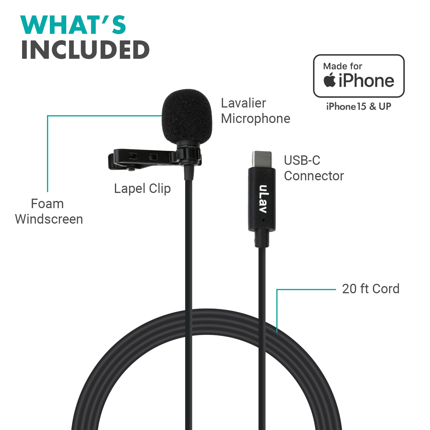 WHAT'S INCLUDED

- Lavalier Microphone
- Foam Windscreen
- Lapel Clip
- USB-C Connector
- 20 ft Cord

Made for iPhone
iPhone 15 & UP