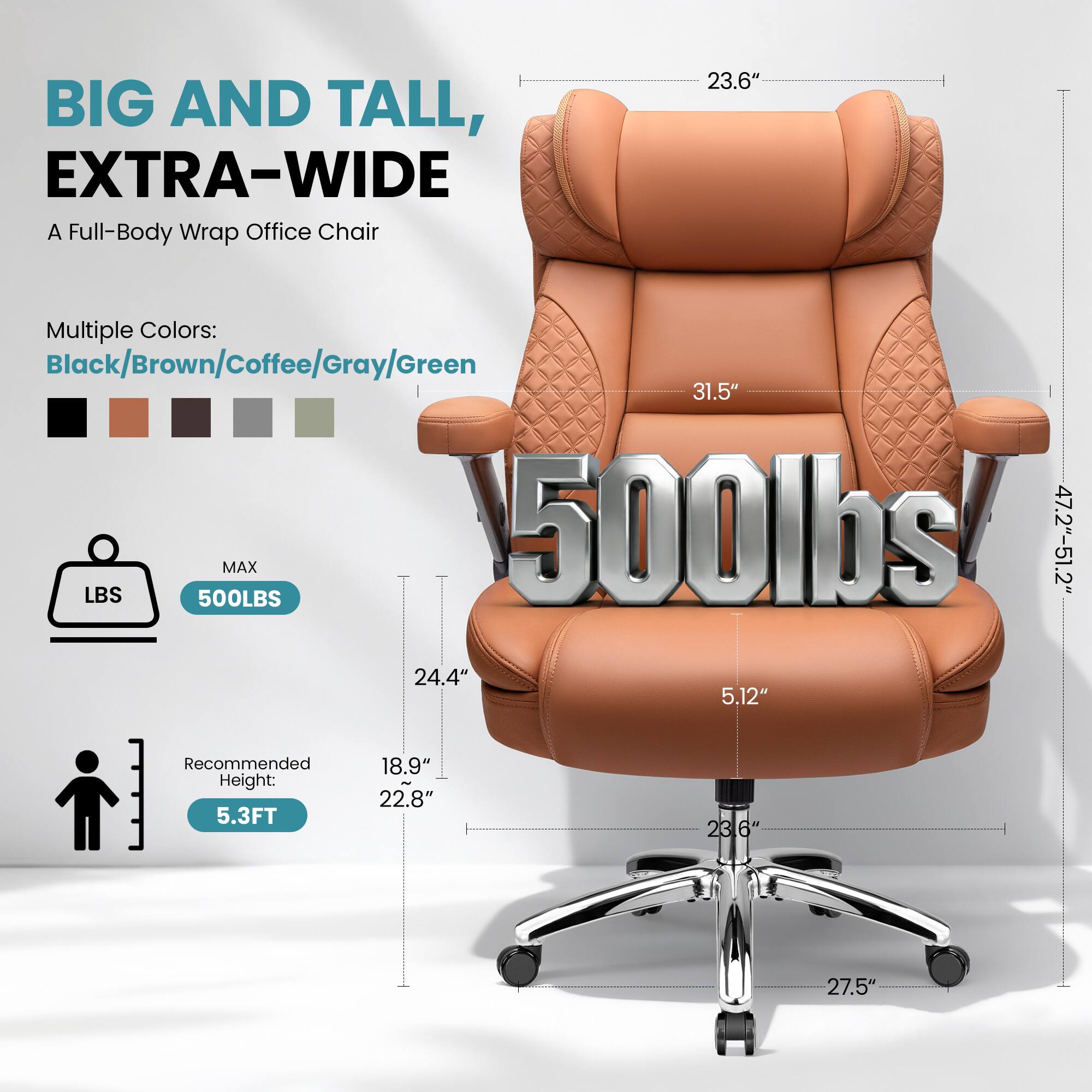 BIG AND TALL, EXTRA-WIDE  
A Full-Body Wrap Office Chair  

Multiple Colors:  
Black/Brown/Coffee/Gray/Green  

MAX 500LBS  

Recommended Height: 5.3FT  

Dimensions:  
- Width: 47.2" - 51.2"  
- Depth: 23.6"  
- Height: 31.5"  
- Seat Height: 18.9" - 22.8"  
- Seat Depth: 24.4"  
- Armrest Height: 23.6"  
- Seat Width: 27.5"  
- Seat Depth: 5.12"