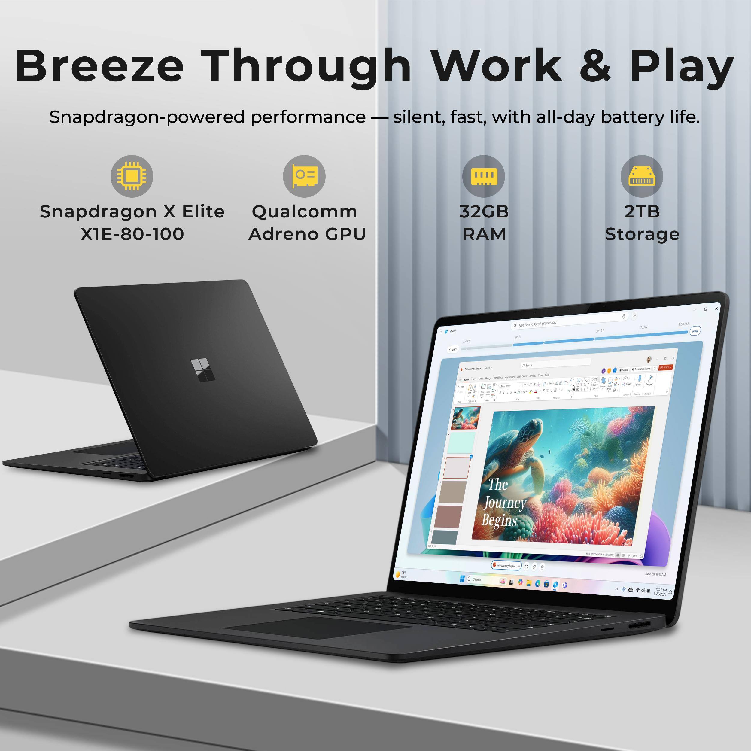 Breeze Through Work & Play  
Snapdragon-powered performance - silent, fast, with all-day battery life.  
Snapdragon X Elite X1E-80-100  
Qualcomm Adreno GPU  
32GB RAM  
2TB Storage  

The Journey Begins - 1 -