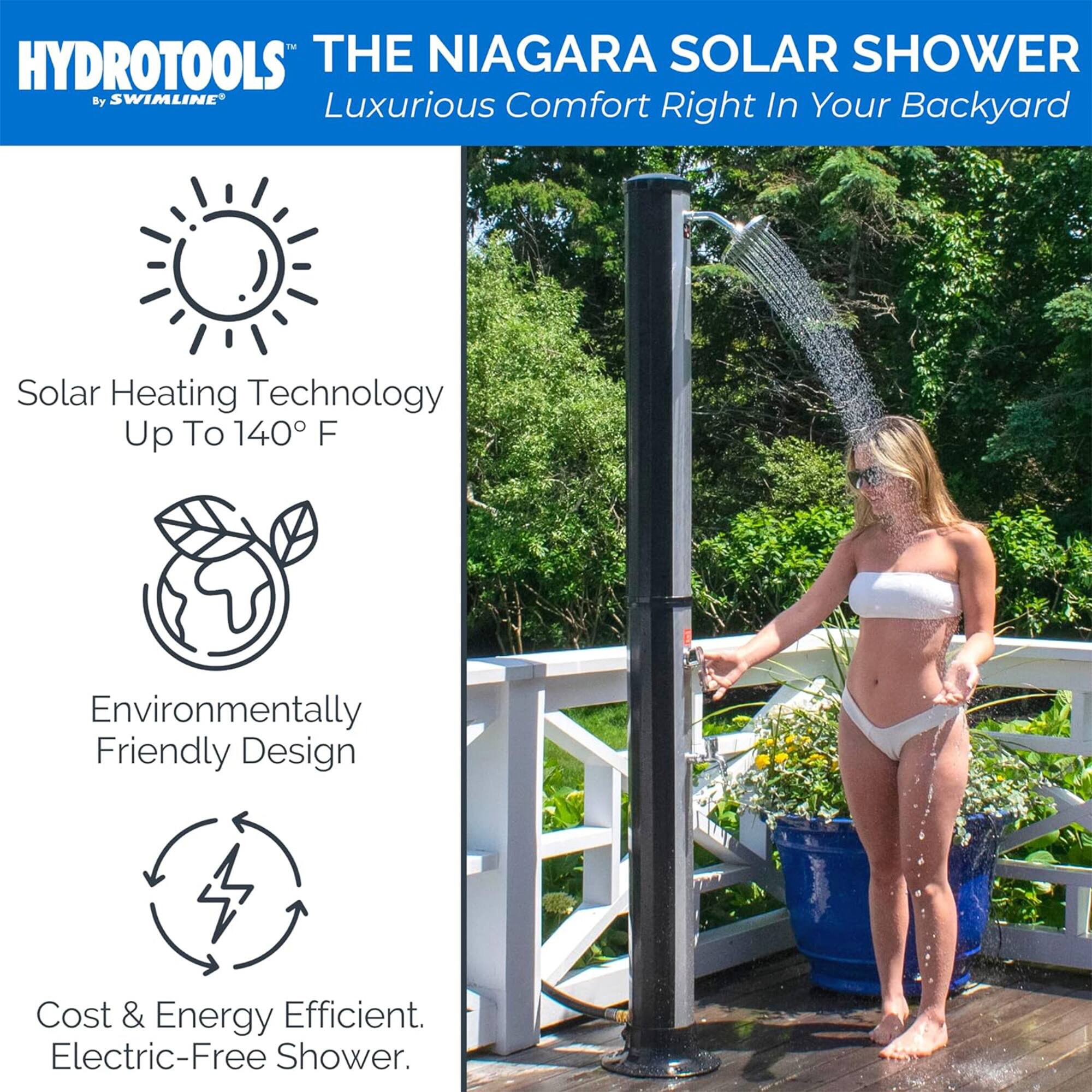 HYDROTOOLS THE NIAGARA SOLAR SHOWER By SWIMLINE  
Luxurious Comfort In Your Right Backyard  
Solar Heating Technology Up To 140° F  
Environmentally Friendly Design  
Cost & Energy Efficient. Electric-Free Shower.