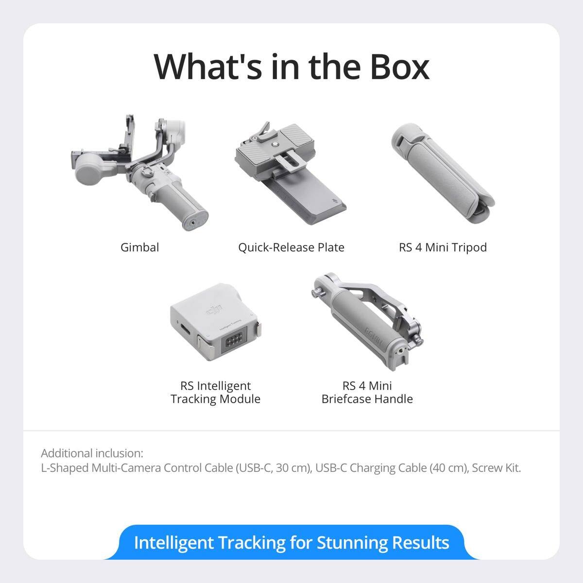 What's in the Box

- Gimbal
- Quick-Release Plate
- RS 4 Mini Tripod
- RS Intelligent Tracking Module
- RS 4 Mini Briefcase Handle

Additional inclusion: L-Shaped Multi-Camera Control Cable (USB-C, 30 cm), USB-C Charging Cable (40 cm), Screw Kit.

Intelligent Tracking for Stunning Results