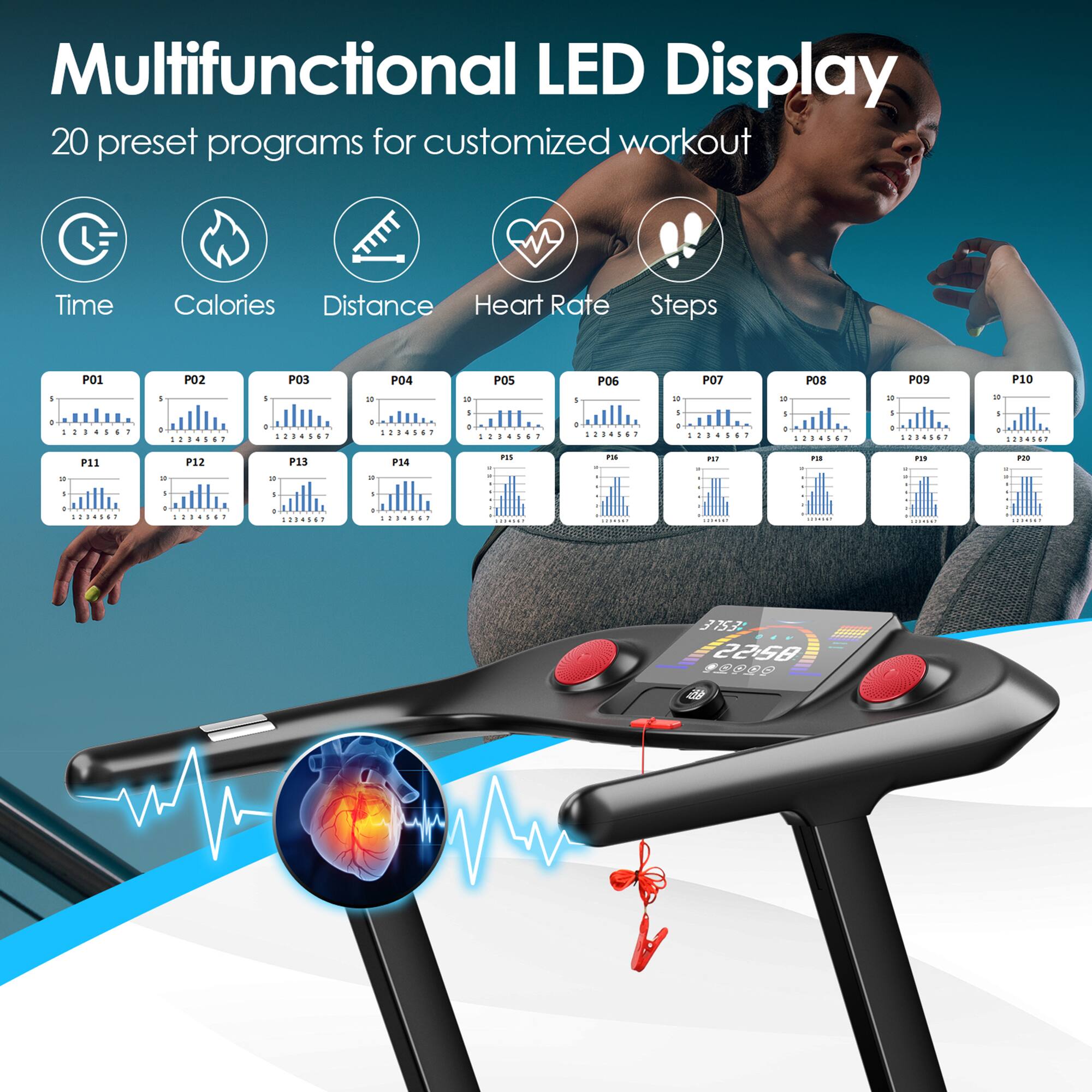 Multifunctional LED Display  
20 preset programs for customized workout  

Time Calories Distance Heart Rate Steps  

P01 P02 P03 P04 P05 P06 P07 P08 P09 P10  
P11 P12 P13 P14 P15 P16 P17 P18 P19 P20  

37:57 22:58