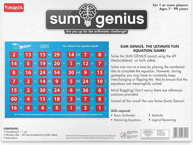 **FUNSKOOL**

**Sum Genius**

**Are you up for the arithmetic challenge?**

**The Ultimate Fun Equation Game!!**

**For 1 or more players  
Ages 7 - 99 years**

**SUM GENIUS, THE ULTIMATE FUN EQUATION GAME!**

Solve the SUM GENIUS board using the 49 tiles (numbered on both sides). Solve one row at a time by placing the numbered tiles to complete the equation. However, during gameplay you may have to constantly keep interchanging or flipping the tiles to ensure that the equations are meaningfully solved. Mind Boggling! Don't worry there are reference solutions provided. Solved all the rows? You are Some (Sum) Genius!

**Skills required:**
- Basic Arithmetic
- Balancing Equations
- Logical Reasoning

**CONTENTS:**
- Gameboard - 1 no.
- Number tiles - 49 nos. (numbered on both sides)
- Instructions

**SUM GENIUS board using the 49 tiles (numbered on both sides).**

Solve one row at a time by placing the numbered tiles to complete the equation. However, during gameplay you may have to constantly keep interchanging or