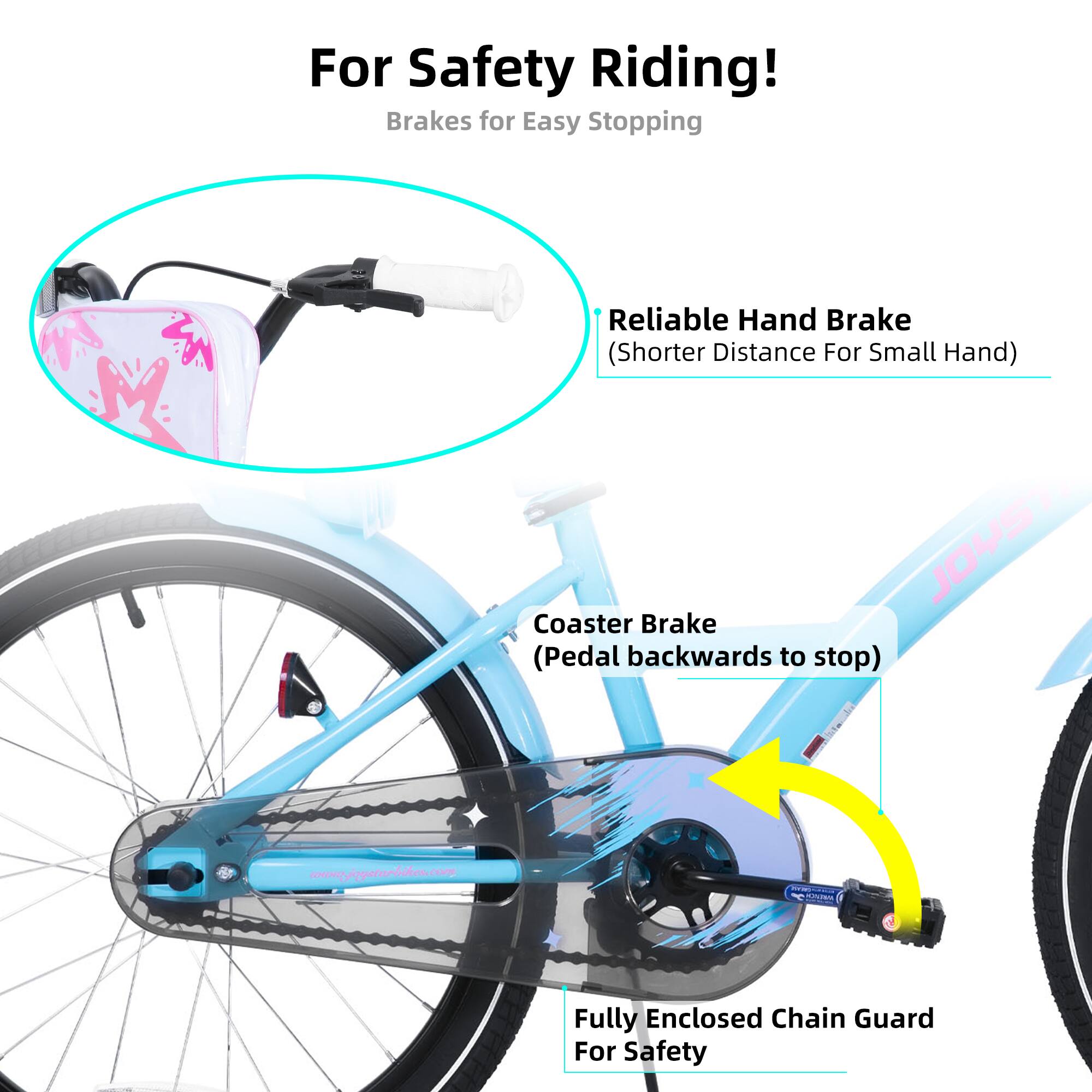 For Safety Riding!  
Brakes for Easy Stopping  
- Reliable Hand Brake (Shorter Distance For Small Hand)  
- JOUSTO Coaster Brake (Pedal backwards to stop)  
- Fully Enclosed Chain Guard For Safety  

www.jousturbilon.com