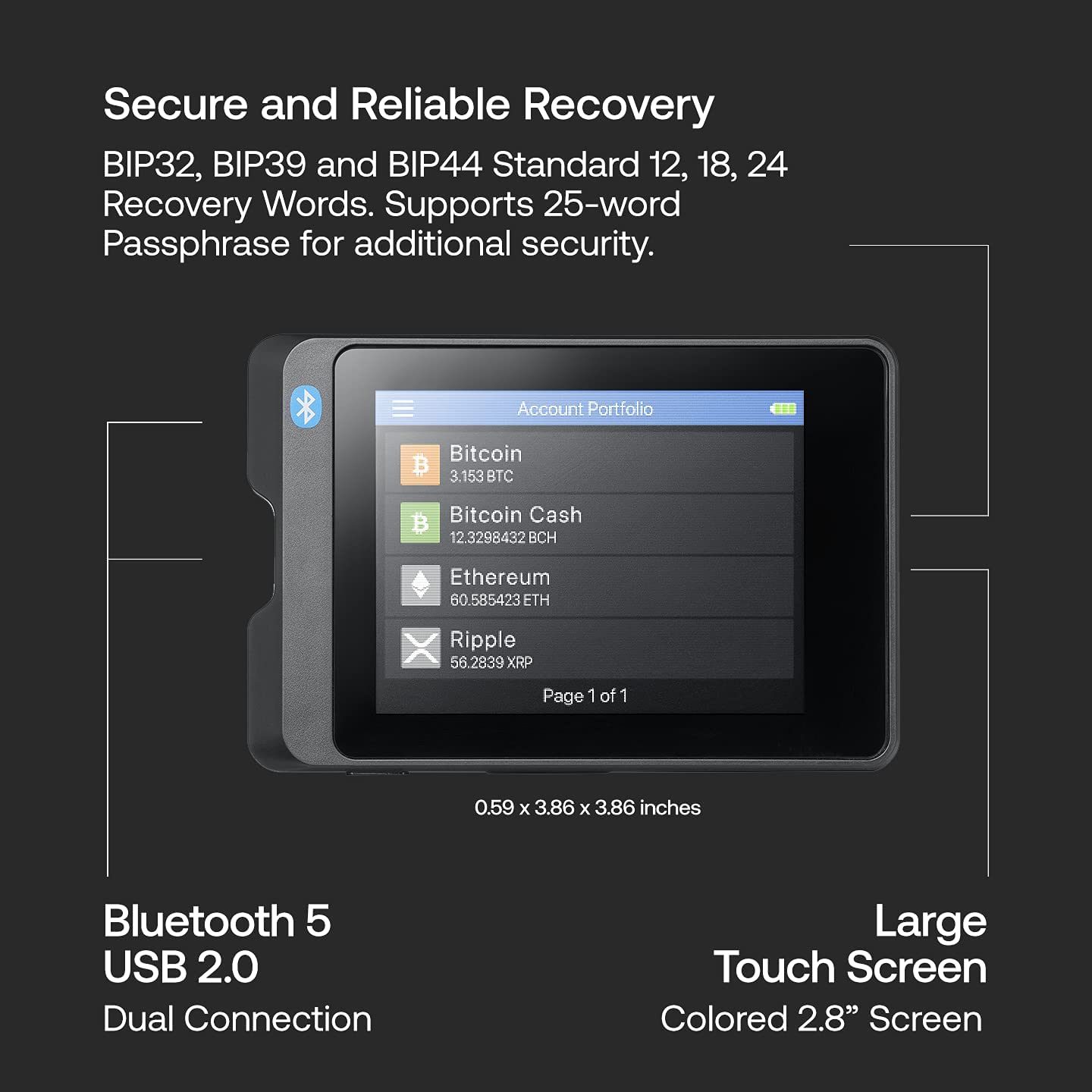 Secure and Reliable Recovery  
BIP32, BIP39 and BIP44 Standard 12, 18, 24 Recovery Words. Supports 25-word Passphrase for additional security.  

Account Portfolio  
Bitcoin 3.153 BTC  
Bitcoin Cash 12.3298432 BCH  
Ethereum 60.585423 ETH  
Ripple 56.2839 XRP  

Page 1 of 1  

Bluetooth 5 USB 2.0 Dual Connection  
Large Touch Screen Colored 2.8" Screen  

0.59 x 3.86 x 3.86 inches