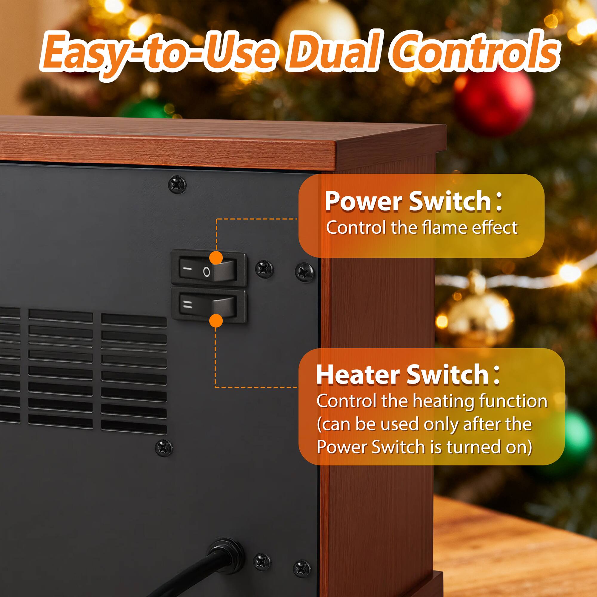 Easy-to-Use Dual Controls

Power Switch: Control the flame effect

Heater Switch: Control the heating function (can be used only after the Power Switch is turned on)