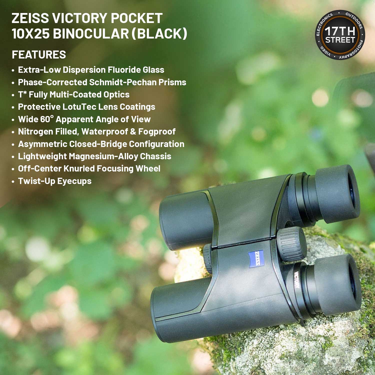 ZEISS VICTORY POCKET 10X25 BINOCULAR (BLACK)

FEATURES
- Extra-Low Dispersion Fluoride Glass
- Phase-Corrected Schmidt-Pechan Prisms
- T* Fully Multi-Coated Optics
- Protective LotuTec Lens Coatings
- Wide 60° Apparent Angle of View
- Nitrogen Filled, Waterproof & Fogproof
- Asymmetric Closed-Bridge Configuration
- Lightweight Magnesium-Alloy Chassis
- Off-Center Knurled Focusing Wheel
- Twist-Up Eyecups

ELECTRONICS OUTDOORS
17TH STREET
