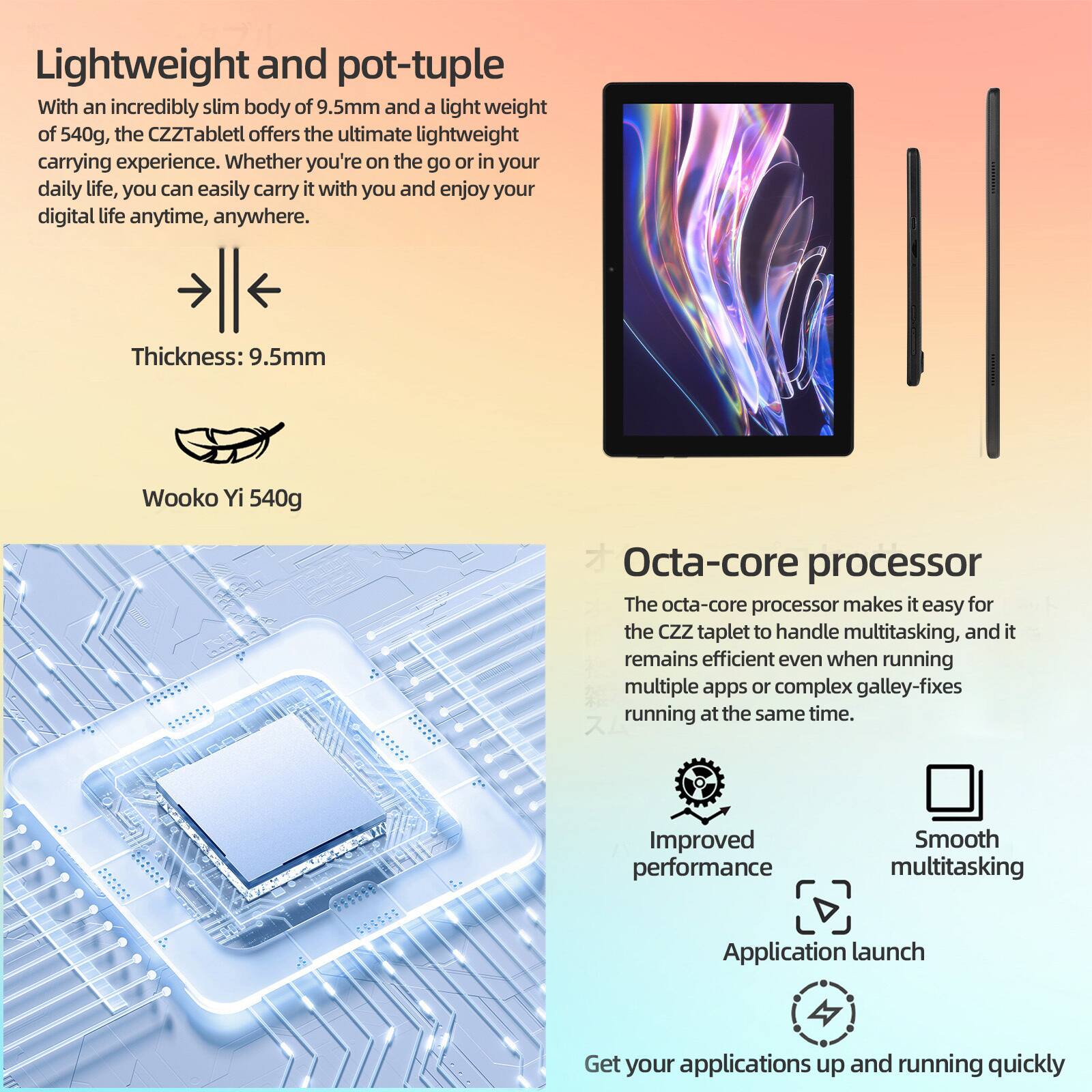 Lightweight and portable  
With an incredibly slim body of 9.5mm and a light weight of 540g, the CZZTablet offers the ultimate lightweight carrying experience. Whether you're on the go or in your daily life, you can easily carry it with you and enjoy your digital life anytime, anywhere.  
Thickness: 9.5mm  
Wooko Yi 540g  

Octa-core processor  
The octa-core processor makes it easy for the CZZ tablet to handle multitasking, and it remains efficient even when running multiple apps or complex gallery-fixes running at the same time.  
Improved performance  
Smooth multitasking  
Application launch  
Get your applications up and running quickly