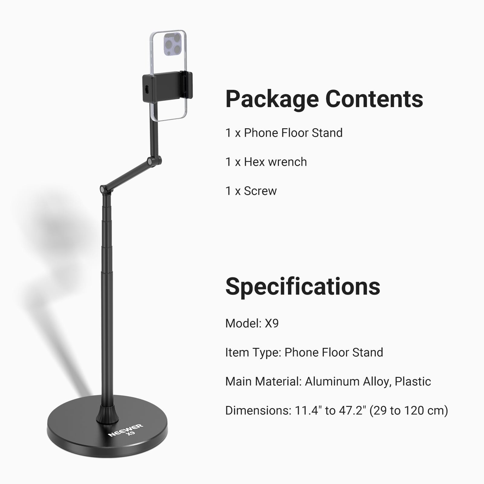 Package Contents  
1 X Phone Floor Stand  
1 X Hex wrench  
1 X Screw  

Specifications  
Model: X9  
Item Type: Phone Floor Stand  
Main Material: Aluminum Alloy, Plastic  
Dimensions: 11.4" to 47.2" (29 to 120 cm)