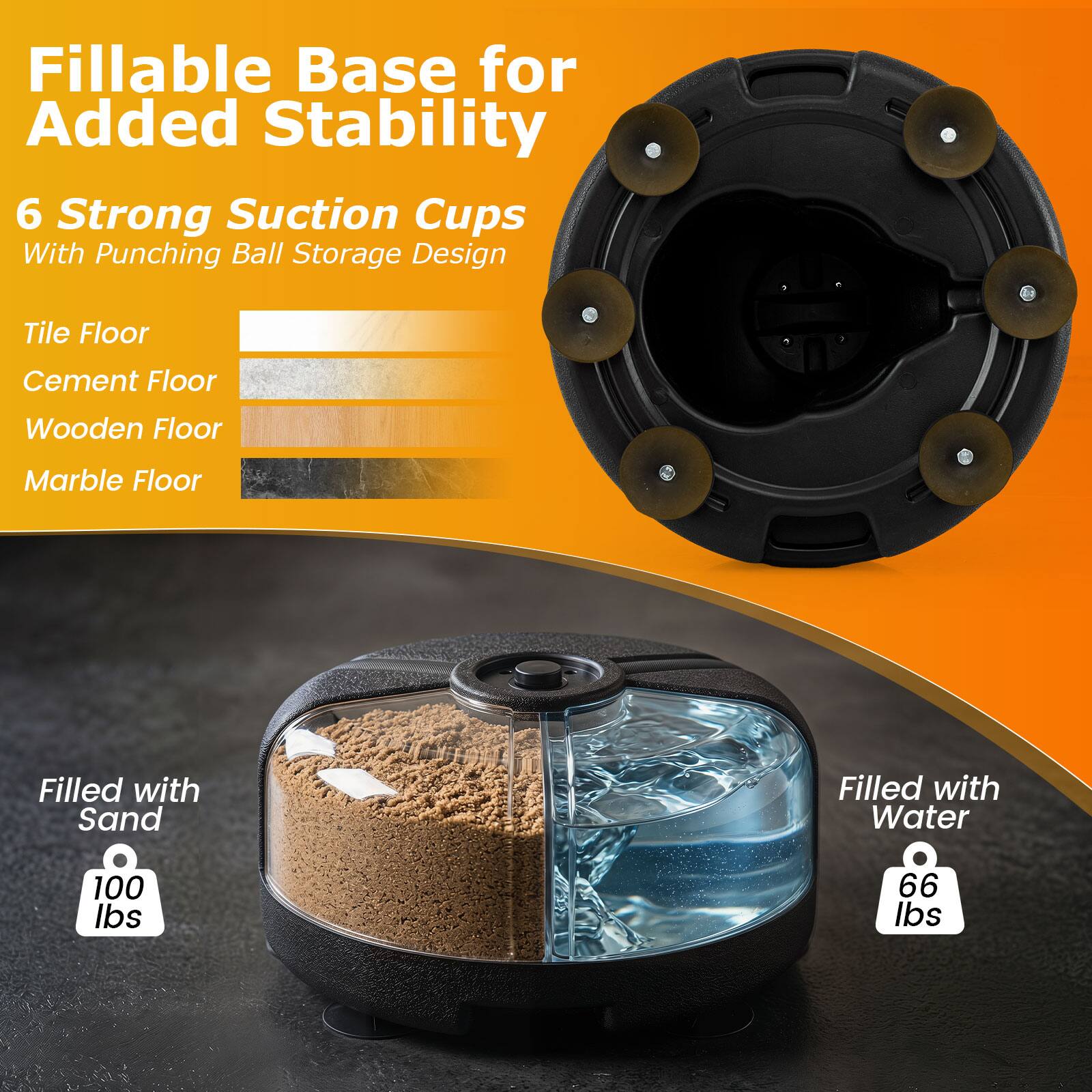 Fillable Base for Added Stability  
6 Strong Suction Cups With Punching Ball Storage Design  

Tile Floor  
Cement Floor  
Wooden Floor  
Marble Floor  

Filled with Sand  
100 lbs  

Filled with Water  
66 lbs