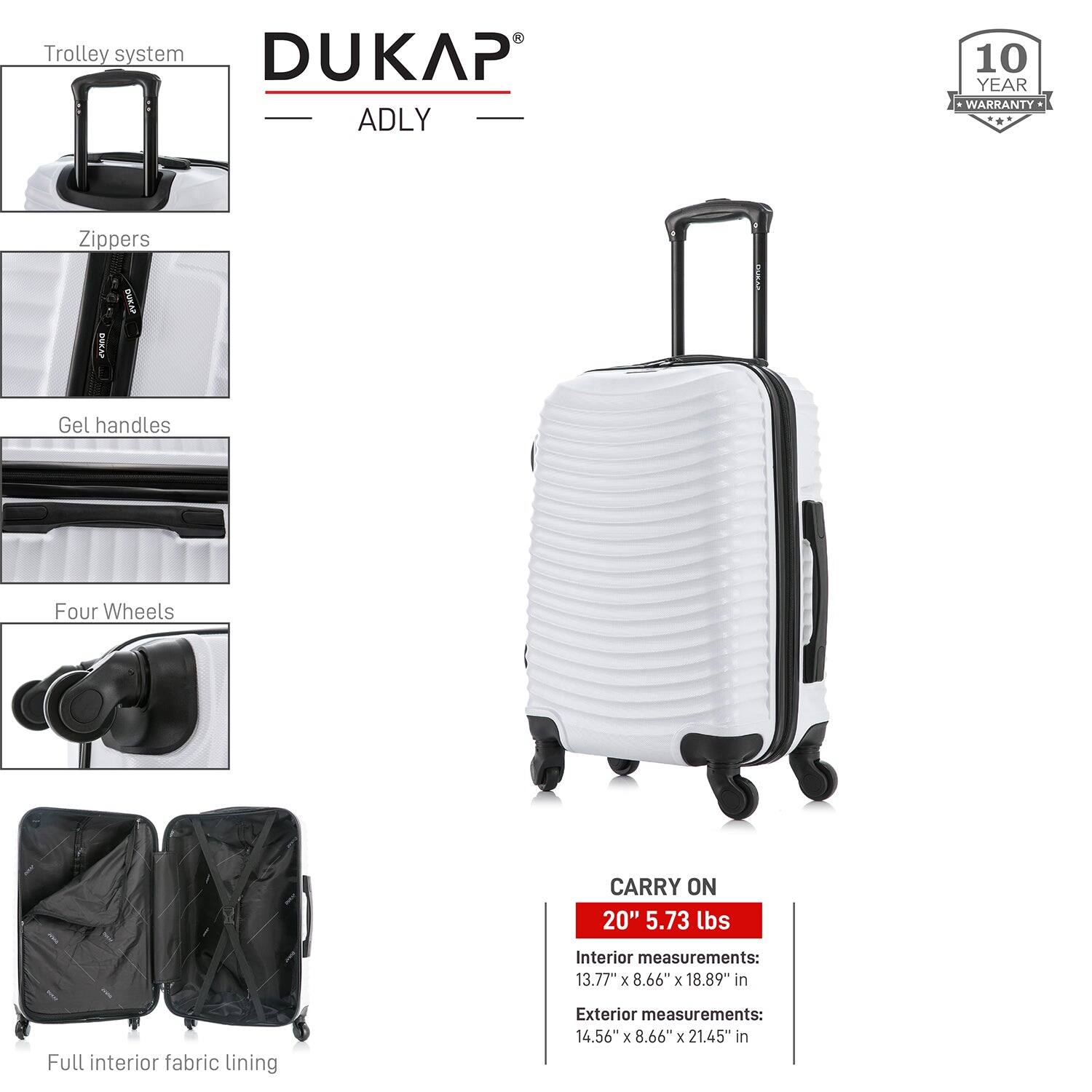 - Trolley system
- Zippers
- Gel handles
- Four Wheels
- Full interior fabric lining

DUKAP ADLY

10 YEAR WARRANTY

CARRY ON
20" 5.73 lbs

Interior measurements:
13.77" x 8.66" x 18.89" in

Exterior measurements:
14.56" x 8.66" x 21.45" in