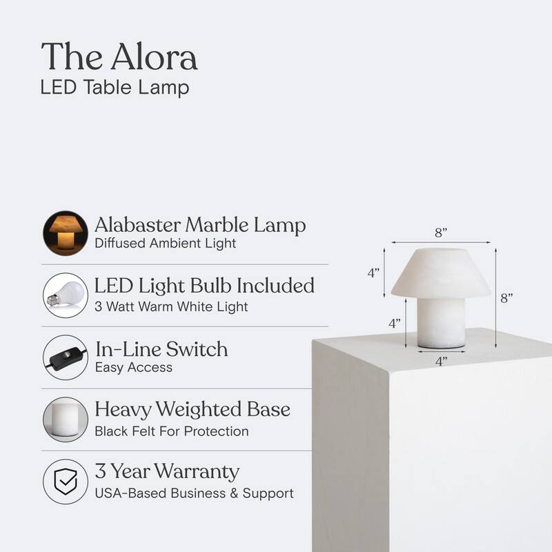 The Alora LED Table Lamp  
Alabaster Marble Lamp  
Diffused Ambient Light  
8" LED Light Bulb Included  
3 Watt Warm White Light  
In-Line Switch  
Easy Access  
Heavy Weighted Base  
Black Felt For Protection  
3 Year Warranty  
USA-Based Business & Support