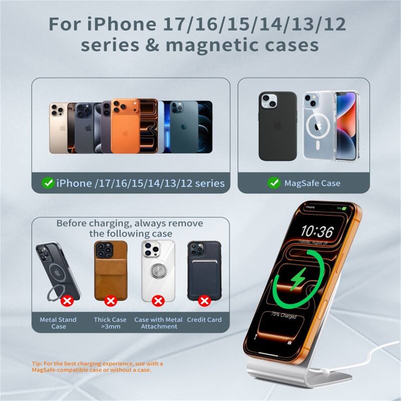 For iPhone 17/16/15/14/13/12 series & magnetic cases

iPhone /17/16/15/14/13/12 series
MagSafe Case

Before charging, always remove the following case
- Metal Stand Case
- Thick Case >3mm
- Case with Metal Credit Card Attachment

Tip: For the best charging experience, use with a MagSafe-compatible case or without a case.