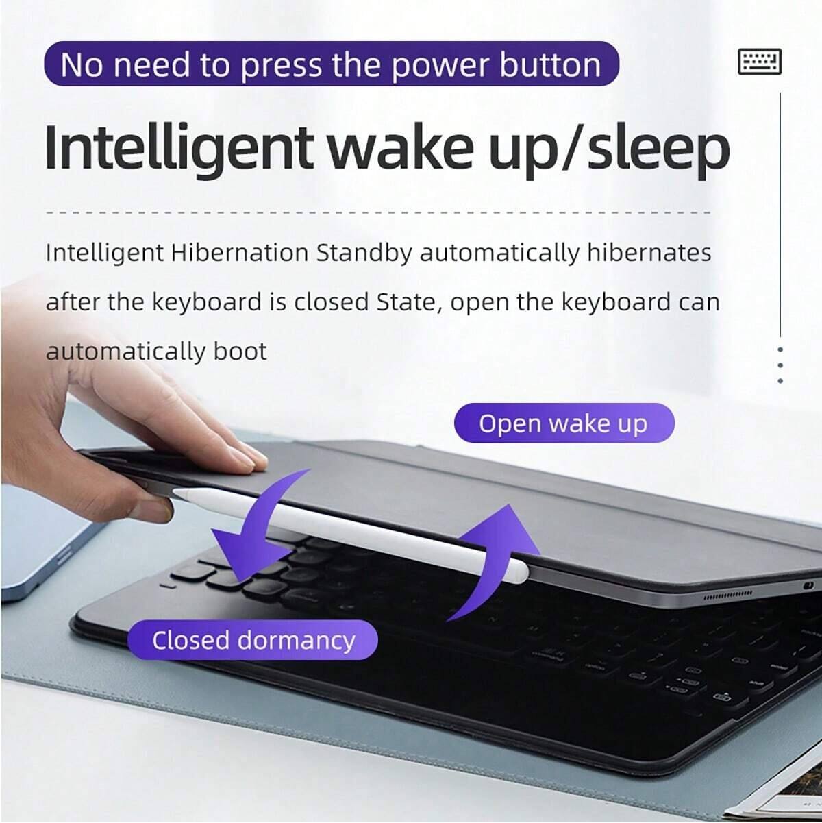 No need to press the power button

Intelligent wake up/sleep

Intelligent Hibernation Standby automatically hibernates after the keyboard is closed. State, open the keyboard can automatically boot

Open wake up

Closed dormancy