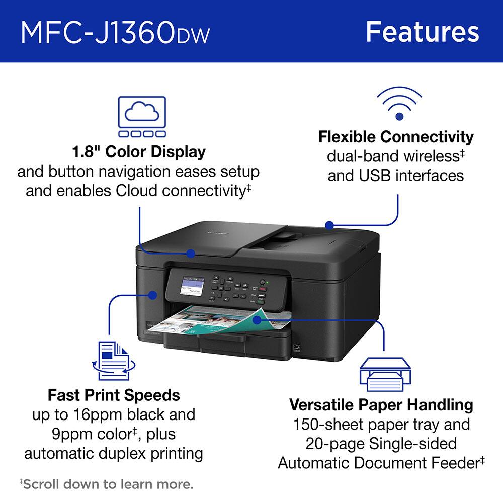 MFC-J1360DW Features

1.8" Color Display and button navigation eases setup and enables Cloud connectivity+
Flexible Connectivity dual-band wireless+ and USB interfaces
Fast Print Speeds up to 16ppm black and 9ppm color+, plus automatic duplex printing
Versatile Paper Handling 150-sheet paper tray and 20-page Single-sided Automatic Document Feeder+