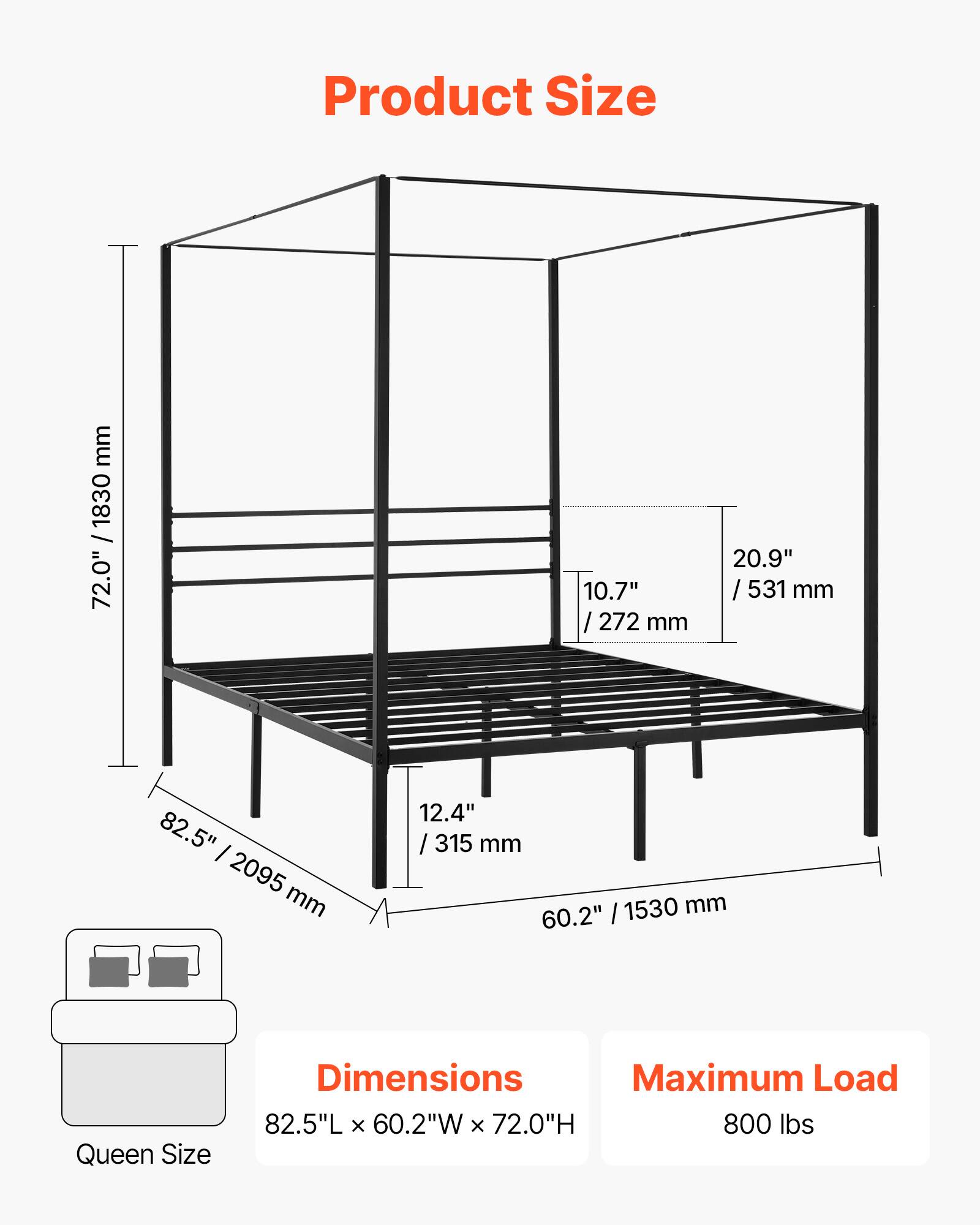 Product Size

Dimensions:  
82.5"L x 60.2"W x 72.0"H

Maximum Load: 800 lbs

Queen Size

- 82.5" / 2095 mm
- 60.2" / 1530 mm
- 72.0" / 1830 mm
- 20.9" / 531 mm
- 10.7" / 272 mm
- 12.4" / 315 mm