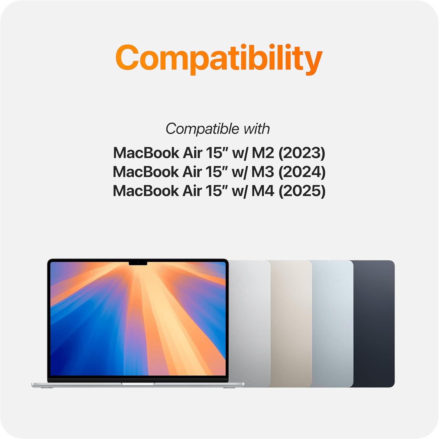 Compatibility  
Compatible with  
MacBook Air 15" w/ M2 (2023)  
MacBook Air 15" w/ M3 (2024)  
MacBook Air 15" w/ M4 (2025)